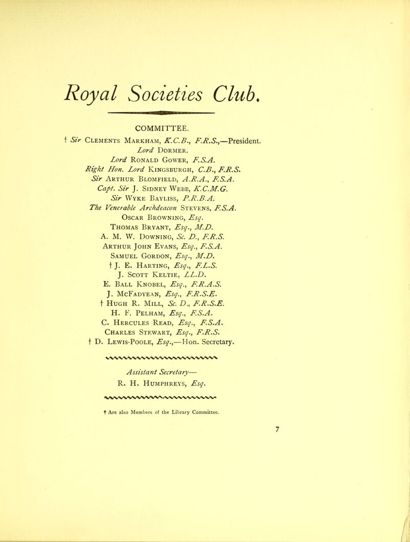 COMMITTEE. f Sir Clements Markham, K.C.B., F.R.S.,—President. Lord Dormer. Lord Ronald Cower, F.S.A. -Right Hon. Lord Kingsburgh, C.B., F.R.S. Sir Arthur Blomfield, A.R.A., F.S.A. Capt. Sir J. Sidney Webb, K.C.M.G. Sir Wyke Bayliss, P.R.B.A. The Venerable Archdeacon Stevens, F.S.A. Oscar Browning, Esq. Thomas Bryant, Esq., M.D. A. M. W. Downing, Sc. £>., F.R.S. Arthur John Evans, Esq., F.S.A. Samuel Gordon, Esq., M.D. t J. E. Harting, Esq., F.L.S. J. Scott Keltie, LL.D. E. Ball Knobel, Esq., F.R.A.S. J. McFadyean, Esq., F.R.S.E. \ Hugh R. Mill, Sc. D., F.R.S.E. H. F. Pelham, Esq., F.S.A. C. Hercules Read, Esq., F.S.A. Charles Stewart, Esq., F.R.S. t D. Lewis-Poole, Esq.,—Hon. Secretary. Assistant Secretary— R. H. Humphreys, Esq. t Are also Members of the Library Committee.