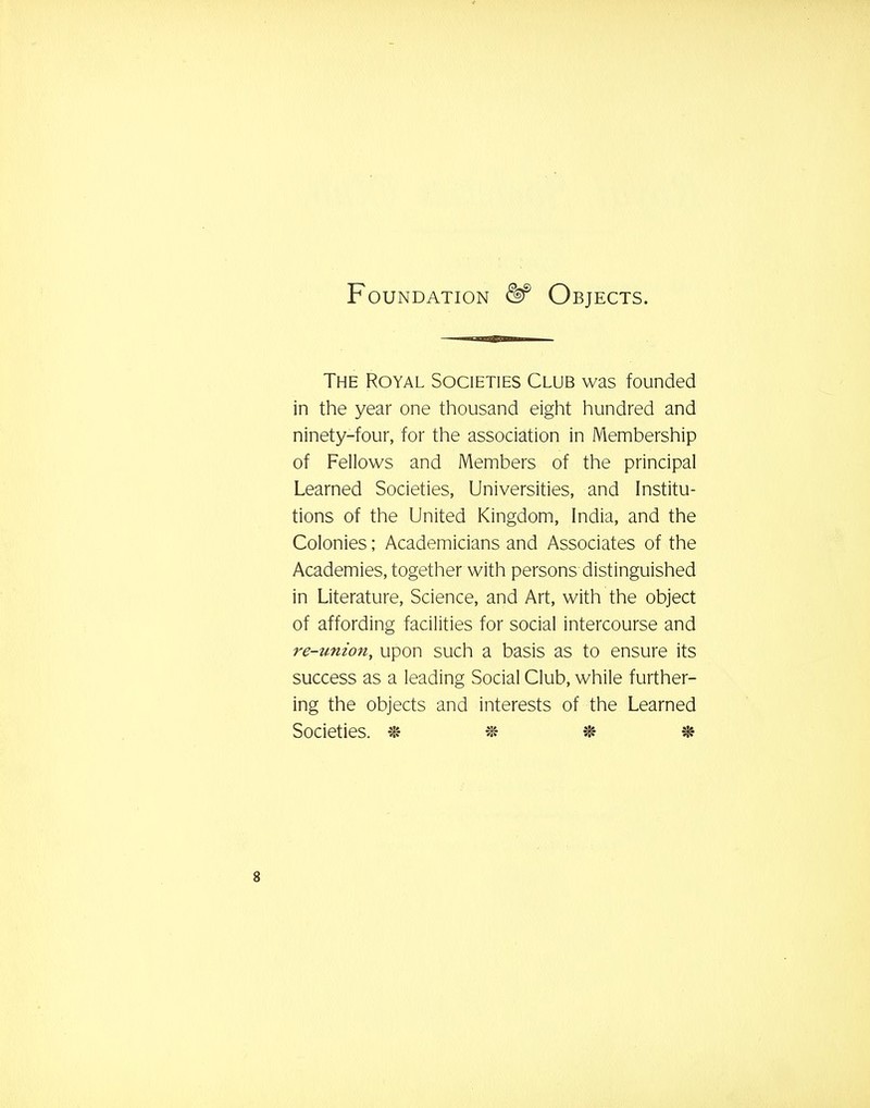 Foundation <^ Objects. The Royal Societies Club was founded in the year one thousand eight hundred and ninety-four, for the association in Membership of Fellows and Members of the principal Learned Societies, Universities, and Institu- tions of the United Kingdom, India, and the Colonies; Academicians and Associates of the Academies, together with persons distinguished in Literature, Science, and Art, with the object of affording facilities for social intercourse and re-union, upon such a basis as to ensure its success as a leading Social Club, while further- ing the objects and interests of the Learned Societies. % % ^ %