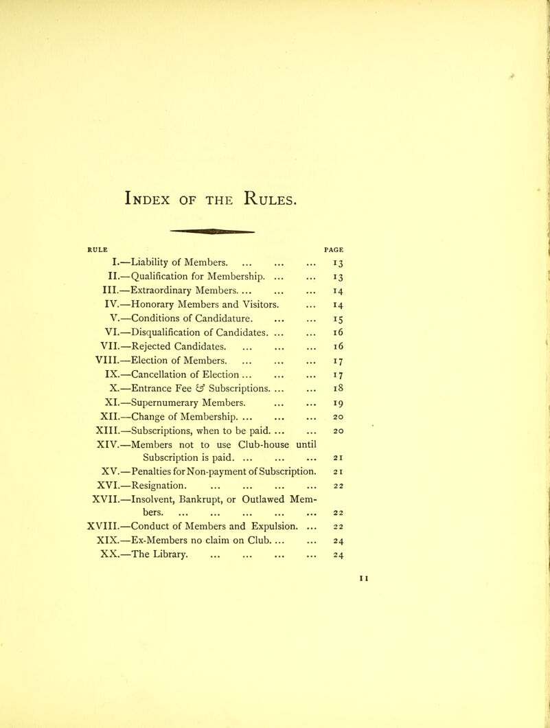 Index of the Rules. RULE PAGE I.—Liability of Members. ... ... ... 13 II.—Qualification for Membership. ... ... 13 III. —Extraordinary Members. ... ... ... 14 IV. —Honorary Members and Visitors. ... 14 V.—Conditions of Candidature. ... ... 15 VI.—Disqualification of Candidates. ... ... 16 VII.—Rejected Candidates. ... ... ... 16 VIII.—Election of Members 17 IX.—Cancellation of Election ... ... ... 17 X.—Entrance Fee \^ Subscriptions. ... ... 18 XI.—Supernumerary Members. ... ... 19 XII.—Change of Membership. ... ... ... 20 XIII. —Subscriptions, when to be paid. ... ... 20 XIV. —Members not to use Club-house until Subscription is paid. ... ... ... 21 XV.—Penalties for Non-payment of Subscription. 21 XVI.—Resignation. ... ... ... ... 22 XVII.—Insolvent, Bankrupt, or Outlawed Mem- bers. ... ... ... ... ... 22 XVIII.—Conduct of Members and Expulsion. ... 22 XIX.—Ex-Members no claim on Club. ... ... 24 XX.—The Library. ... ... ... ... 24
