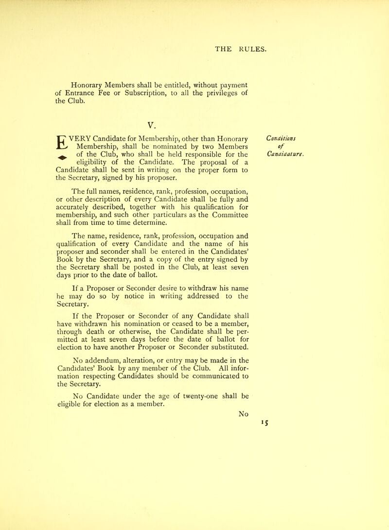 Honorary Members shall be entitled, without payment of Entrance Fee or Subscription, to all the privileges of the Club. V. EVERY Candidate for Membership, other than Honorary Membership, shall be nominated by two Members ^ of the Club, who shall be held responsible for the eligibility of the Candidate. The proposal of a Candidate shall be sent in writing on the proper form to the Secretary, signed by his proposer. The full names, residence, rank, profession, occupation, or other description of every Candidate shall be fully and accurately described, together with his qualification for membership, and such other particulars as the Committee shall from time to time determine. The name, residence, rank, profession, occupation and qualification of every Candidate and the name of his proposer and seconder shall be entered in the Candidates' Book by the Secretary, and a copy of the entry signed by the Secretary shall be posted in the Club, at least seven days prior to the date of ballot. If a Proposer or Seconder desire to withdraw his name he may do so by notice in writing addressed to the Secretary. If the Proposer or Seconder of any Candidate shall have withdrawn his nomination or ceased to be a member, through death or otherwise, the Candidate shall be per- mitted at least seven days before the date of ballot for election to have another Proposer or Seconder substituted. No addendum, alteration, or entry may be made in the Candidates' Book by any member of the Club. All infor- mation respecting Candidates should be communicated to the Secretary. No Candidate under the age of twenty-one shall be eligible for election as a member. No Conditions of Canaiaature. »5