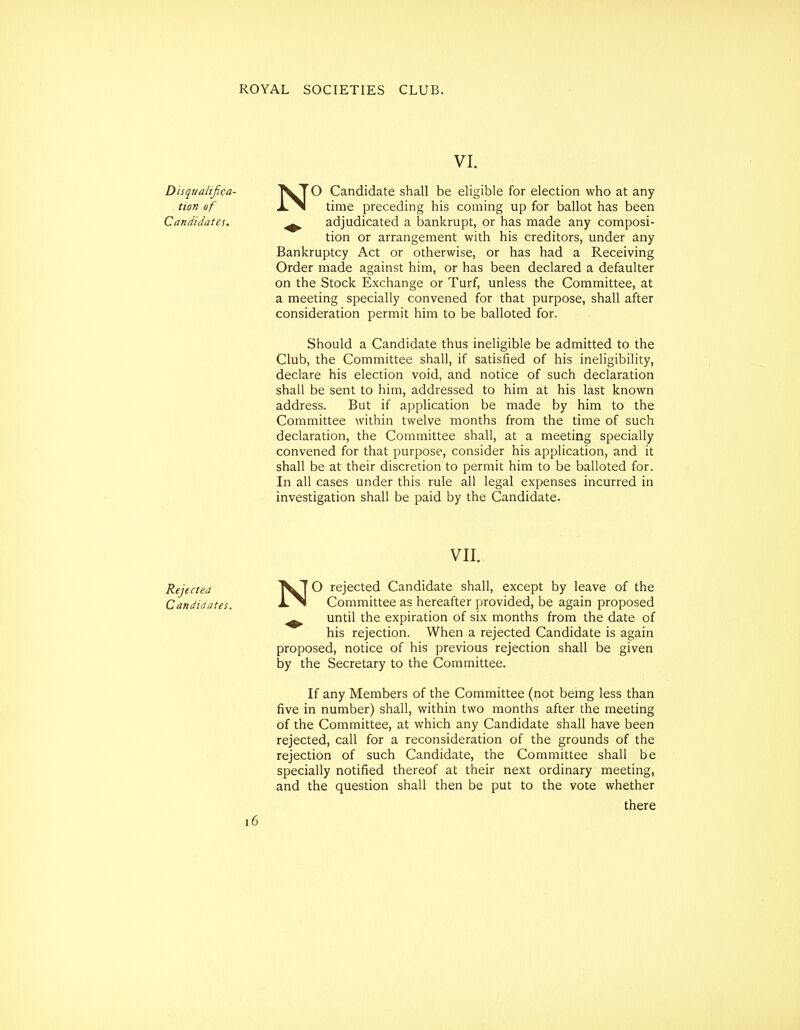 VI. Disqiialifica- ^T^ Candidate shall be eligible for election who at any tion of lS\ time preceding his coming up for ballot has been Candidates. ^ adjudicated a bankrupt, or has made any composi- tion or arrangement with his creditors, under any Bankruptcy Act or otherwise, or has had a Receiving Order made against him, or has been declared a defaulter on the Stock Exchange or Turf, unless the Committee, at a meeting specially convened for that purpose, shall after consideration permit him to be balloted for. Should a Candidate thus ineligible be admitted to the Club, the Committee shall, if satisfied of his ineligibility, declare his election void, and notice of such declaration shall be sent to him, addressed to him at his last known address. But if application be made by him to the Committee within twelve months from the time of such declaration, the Committee shall, at a meeting specially convened for that purpose, consider his application, and it shall be at their discretion to permit him to be balloted for. In all cases under this rule all legal expenses incurred in investigation shall be paid by the Candidate. VII. Rejected '^wT ^ rejected Candidate shall, except by leave of the Candidates. -1-^ Committee as hereafter provided, be again proposed ^ until the expiration of six months from the date of his rejection. When a rejected Candidate is again proposed, notice of his previous rejection shall be given by the Secretary to the Committee. If any Members of the Committee (not bemg less than five in number) shall, within two months after the meeting of the Committee, at which any Candidate shall have been rejected, call for a reconsideration of the grounds of the rejection of such Candidate, the Committee shall be specially notified thereof at their next ordinary meeting, and the question shall then be put to the vote whether there i6