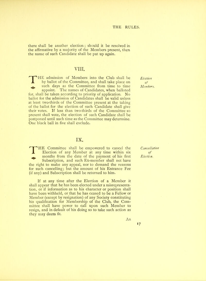 there shall be another election; should it be resolved in the affirmative by a majority of the Members present, then the name of such Candidate shall be put up again. VIII. THE admission of Members into the Club shall be Election by ballot of the Committee, and shall take place on of ^ such days as the Committee from time to time Members. appoint. The names of Candidates, when balloted for, shall be taken according to priority of application. No ballot for the admission of Candidates shall be valid unless at least two-thirds of the Committee present at the taking of the ballot for the election of such Candidate shall give their votes. If less than two-thirds of the Committee so present shall vote, the election of such Candidate shall be postponed until such time as the Committee may determine. One black ball in five shall eN'clude. IX. THE Committee shall be empowered to cancel the Election of any Member at any time within six months from the date of the payment of his first Subscription, and such Ex-member shall not have the right to make any appeal, nor to demand the reasons for such cancelling; but the amount of his Entrance Fee (if any) and Subscription shall be returned to him. If at any time after the Election of a Member it shall appear that he has been elected under a misrepresenta- tion, or if information as to his character or position shall have been withheld, or that he has ceased to be a Fellow or Member (except by resignation) of any Society constituting his qualification for Membership of the Club, the Com- mittee shall have power to call upon such Member to resign, and in default of his doing so to take such action as they may deem fit. An Cancellation of Election.