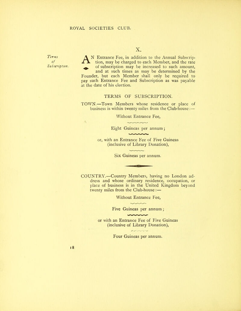 X. Terms of Subscription. N Entrance Fee, in addition to the Annual Subscrip- ^ of subscription may be increased to such amount, and at such times as may be determined by the Founder, but each Member shall only be required to pay such Entrance Fee and Subscription as was payable at the date of his election. TOWN.—Town Members whose residence or place of business is within twenty miles from the Club-house:— Without Entrance Fee, Eight Guineas per annum; or, with an Entrance Fee of Five Guineas (inclusive of Library Donation), COUNTRY.—Country Members, having no London ad- dress and whose ordinary residence, occupation, or place of business is in the United Kingdom beyond twenty miles from the Club-house:— Without Entrance Fee, Five Guineas per annum; or with an Entrance Fee of Five Guineas (inclusive of Library Donation), Four Guineas per annum. TERMS OF SUBSCRIPTION. Six Guineas per annum.