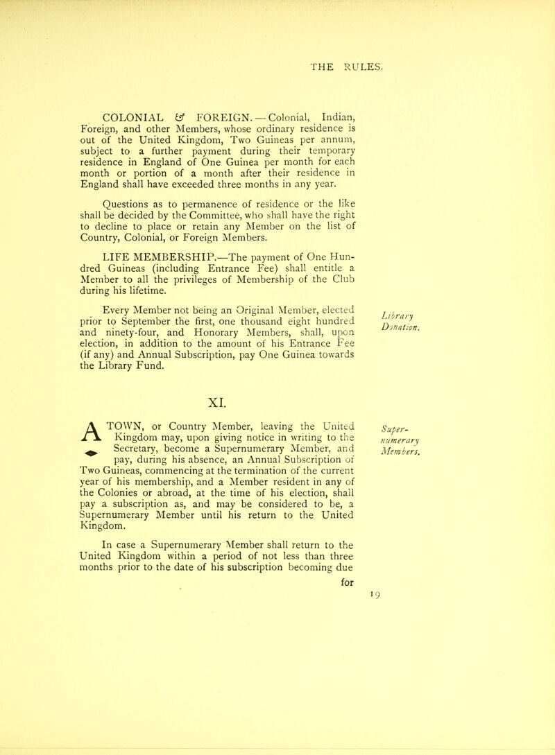 COLONIAL tff FOREIGN. —Colonial, Indian, Foreign, and other Members, whose ordinary residence is out of the United Kingdom, Two Guineas per annum, subject to a further payment during their temporary residence in England of One Guinea per month for each month or portion of a month after their residence in England shall have exceeded three months in any year. Questions as to permanence of residence or the like shall be decided by the Committee, who shall have the right to decline to place or retain any Member on the list of Country, Colonial, or Foreign Members. LIFE MEMBERSHIP.—The payment of One Hun- dred Guineas (including Entrance Fee) shall entitle a Member to all the privileges of Membership of the Club during his lifetime. Every Member not being an Original Member, elected prior to September the first, one thousand eight hundred and ninety-four, and Honorary Members, shall, upon election, in addition to the amount of his Entrance Fee (if any) and Annual Subscription, pay One Guinea towards the Library Fund. XL ATOWN, or Country Member, leaving the United Super- Kingdom may, upon giving notice in writing to the 7iumerary ^ Secretary, become a Supernumerary Member, and Members pay, during his absence, an Annual Subscription of Two Guineas, commencing at the termination of the current year of his membership, and a Member resident in any of the Colonies or abroad, at the time of his election, shall pay a subscription as, and may be considered to be, a Supernumerary Member until his return to the United Kingdom. In case a Supernumerary Member shall return to the United Kingdom within a period of not less than three months prior to the date of his subscription becoming due for