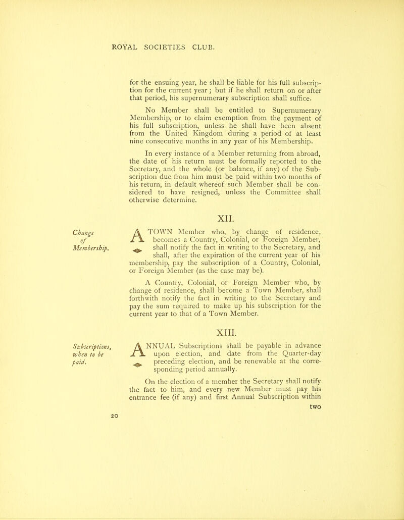 for the ensuing year, he shall be liable for his full subscrip- tion for the current year ; but if he shall return on or after that period, his supernumerary subscription shall suffice. No Member shall be entitled to Supernumerary Membership, or to claim exemption from the payment of his full subscription, unless he shall have been absent from the United Kingdom during a period of at least nine consecutive months in any year of his Membership. In every instance of a Member returning from abroad, the date of his return must be formally reported to the Secretary, and the whole (or balance, if any) of the Sub- scription due from him must be paid within two months of his return, in default whereof such Member shall be con- sidered to have resigned, unless the Committee shall otherwise determine. XII. Change A TOWN Member who, by change of residence, of l\ becomes a Country, Colonial, or Foreign Member, Membership, ^ shall notify the fact in writing to the Secretary, and shall, after the expiration of the current year of his membership, pay the subscription of a Country, Colonial, or Foreign Member (as the case may be). A Country, Colonial, or Foreign Member who, by change of residence, shall become a Town Member, shall forthwith notify the fact in writing to the Secretary and pay the sum required to make up his subscription for the current year to that of a Town Member. XIII. Subscriptions, A NNUAL Subscriptions shall be payable in advance when to be £\. upon election, and date from the Quarter-day paid. ^ preceding election, and be renewable at the corre- sponding period annually. On the election of a member the Secretary shall notify the fact to him, and every new Member must pay his entrance fee (if any) and first Annual Subscription within two