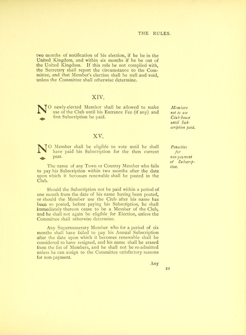 two months of notification of his election, if he be in the United Kingdom, and within six months if he be out of the United Kingdom. If this rule be not compUed with, the Secretary shall report the circumstance to the Com- mittee, and that Member's election shall be null and void, unless the Committee shall otherwise determine. XIV. N N O newly-elected Member shall be allowed to make use of the Club until his Entrance Fee (if any) and first Subscription be paid. XV. O }*Iember shall be eligible to vote until he shall have paid his Subscription for the then current year. The name of any Town or Country Member who fails to pay his Subscription within two months after the date upon which it becomes renewable shall be posted in the Club. Should the Subscription not be paid within a period of one month from the date of his name having been posted, or should the Member use the Club after his name has been so posted, before paying his Subscription, he shall immediately thereon cease to be a Member of the Club, and he shall not again be eligible for Election, unless the Committee shall otherwise determine. Any Supernumerary Member who for a period of six months shall have failed to pay his Annual Subscription after the date upon which it becomes renewable shall be considered to have resigned, and his name shall be erased from the list of Members, and he shall not be re-admitted unless he can assign to the Committee satisfactory reasons for non-payment. Any Members not to use Ciub-house until Sub- scription paid. Penalties for non-payment of Subscrip- tion.