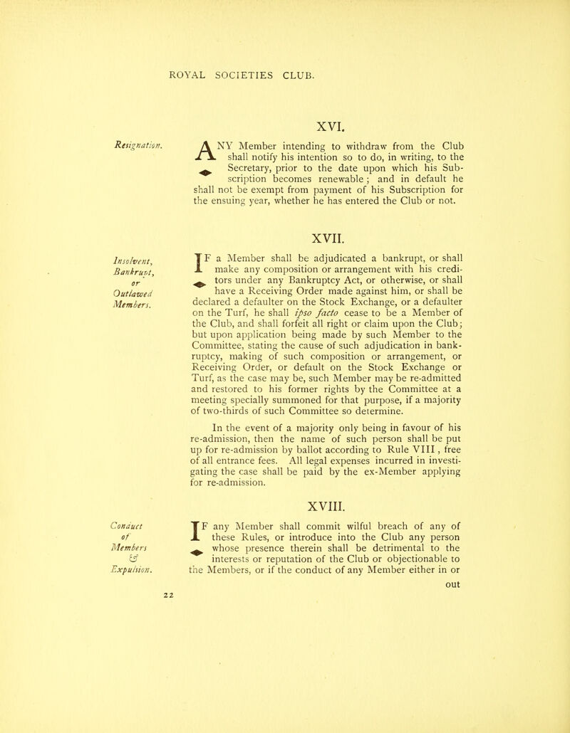 XVI. Resignation. A NY Member intending to withdraw from the Club shall notify his intention so to do, in writing, to the ^ Secretary, prior to the date upon which his Sub- scription becomes renewable; and in default he shall not be exempt from payment of his Subscription for the ensuing year, whether he has entered the Club or not. XVII. Insolvent a Member shall be adjudicated a bankrupt, or shall Bankrurj] ^ make any composition or arrangement with his credi- gf.' ^ tors under any Bankruptcy Act, or otherwise, or shall Outlawed have a Receiving Order made against him, or shall be Members. declared a defaulter on the Stock Exchange, or a defaulter on the Turf, he shall ipso facto cease to be a Member of the Club, and shall forfeit all right or claim upon the Club; but upon application being made by such Member to the Committee, stating the cause of such adjudication in bank- ruptcy, making of such composition or arrangement, or Receiving Order, or default on the Stock Exchange or Turf, as the case may be, such Member may be re-admitted and restored to his former rights by the Committee at a meeting specially summoned for that purpose, if a majority of two-thirds of such Committee so determine. In the event of a majority only being in favour of his re-admission, then the name of such person shall be put up for re-admission by ballot according to Rule VIII, free of all entrance fees. All legal expenses incurred in investi- gating the case shall be paid by the ex-Member applying for re-admission. XVIII. Conduct TF any Member shall commit wilful breach of any of of X these Rules, or introduce into the Club any person Members ^ whose presence therein shall be detrimental to the tff interests or reputation of the Club or objectionable to Expulsion. the Members, or if the conduct of any Member either in or out