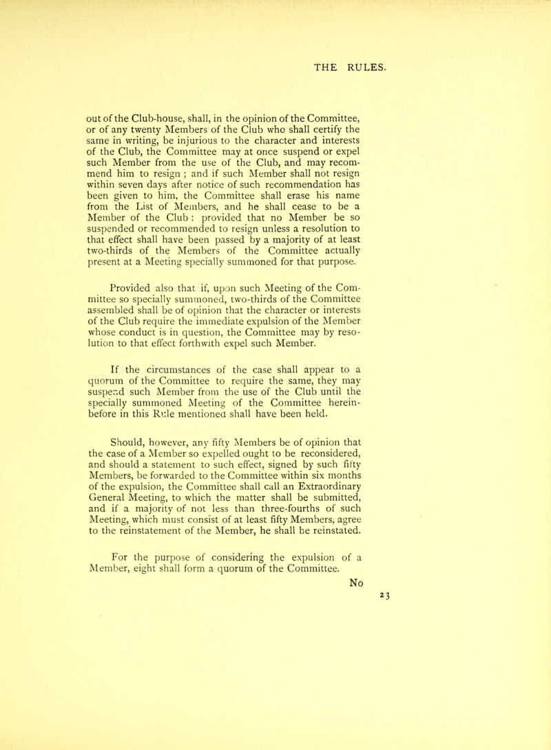 out of the Club-house, shall, in the opinion of the Con^mittee, or of any twenty Members of the Club who shall certify the same in writing, be injurious to the character and interests of the Club, the Committee may at once suspend or expel such Member from the use of the Club, and may recom- mend him to resign ; and if such Member shall not resign within seven days after notice of such recommendation has been given to him, the Committee shall erase his name from the List of Members, and he shall cease to be a Member of the Club : provided that no Member be so suspended or recommended to resign unless a resolution to that effect shall have been passed by a majority of at least two-thirds of the Members of the Committee actually present at a Meeting specially summoned for that purpose. Provided also that if, upon such Meeting of the Com- mittee so specially summoned, two-thirds of the Committee assembled shall be of opinion that the character or interests of the Club require the immediate expulsion of the Member whose conduct is in question, the Committee may by reso- lution to that effect forthwith expel such Member. If the circumstances of the case shall appear to a quorum of the Committee to require the same, they may susper.d such Member from the use of the Club until the specially summoned Meeting of the Committee herein- before in this Rule mentioned shall have been held. Should, however, any fifty Members be of opinion that the case of a Member so expelled ought to be reconsidered, and should a statement to such effect, signed by such fifty Members, be forwarded to the Committee within six months of the expulsion, the Committee shall call an Extraordinary General Meeting, to which the matter shall be submitted, and if a majority of not less than three-fourths of such Meeting, which must consist of at least fifty Members, agree to the reinstatement of the Member, he shall be reinstated. For the purpose of considering the expulsion of a Member, eight shall form a quorum of the Committee. No