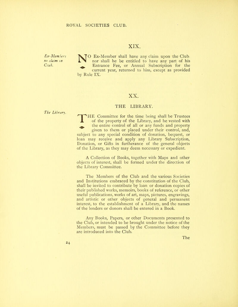 XIX. Ex-Members TvTO Ex-Member shall have any claim upon the Club. no claim on nor shall he be entitled to have any part of his Club. Entrance Fee, or Annual Subscription for the current year, returned to him, except as provided by Rule IX. XX. THE LIBRARY. The Library. '~I~^HE Committee for the time being shall be Trustees X of the property of the Library, and be vested with ^ the entire control of all or any funds and property given to them or placed under their control, and, subject to any special condition of donation, bequest, or loan may receive and apply any Library Subscription, Donation, or Gifts in furtherance of the general objects of the Library, as they may deem necessary or expedient. A Collection of Books, together with Maps and other objects of interest, shall be formed under the direction of the Library Committee. The Members of the Club and the various Societies and Institutions embraced by the constitution of the Club, shall be invited to contribute by loan or donation copies of their published works, memoirs, books of reference, or other useful publications, works of art, maps, pictures, engravings, and artistic or other objects of general and permanent interest, to the establishment of a Library, and the names of the lenders or donors shall be entered in a Book. Any Books, Papers, or other Documents presented to the Club, or intended to be brought under the notice of the Members, must be passed by the Committee before they are introduced into the Club. The