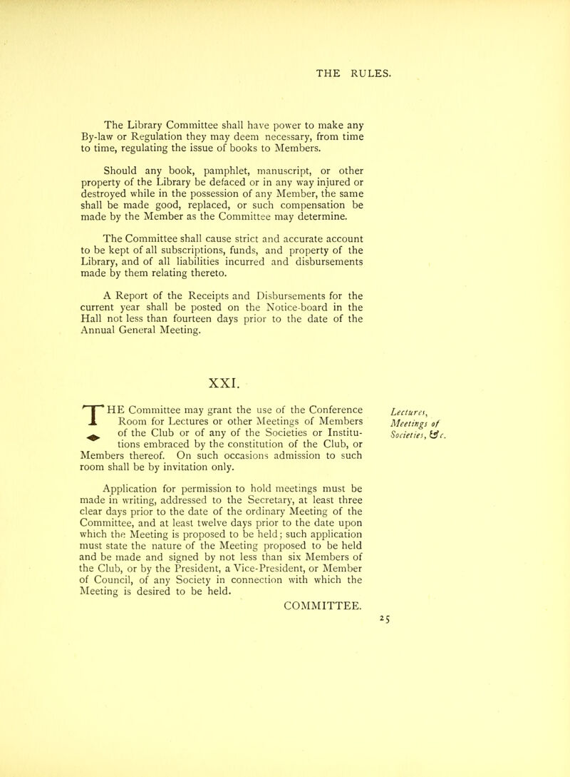 The Library Committee shall have power to make any By-law or Regulation they may deem necessary, from time to time, regulating the issue of books to Members. Should any book, pamphlet, manuscript, or other property of the Library be defaced or in any way injured or destroyed while in the possession of any Member, the same shall be made good, replaced, or such compensation be made by the Member as the Committee may determine. The Committee shall cause strict and accurate account to be kept of all subscriptions, funds, and property of the Library, and of all liabilities incurred and disbursements made by them relating thereto. A Report of the Receipts and Disbursements for the current year shall be posted on the Notice-board in the Hall not less than fourteen days prior to the date of the Annual General Meeting. XXI. THE Committee may grant the use of the Conference Lectures^ Room for Lectures or other Meetings of Members Meetings of ^ of the Club or of any of the Societies or Institu- Societies, i^c. tions embraced by the constitution of the Club, or Members thereof. On such occasions admission to such room shall be by invitation only. Application for permission to hold meetings must be made in writing, addressed to the Secretary, at least three clear days prior to the date of the ordinary Meeting of the Committee, and at least twelve days prior to the date upon which the Meeting is proposed to be held; such application must state the nature of the Meeting proposed to be held and be made and signed by not less than six Members of the Club, or by the President, a Vice-President, or Member of Council, of any Society in connection with which the Meeting is desired to be held. COMMITTEE.