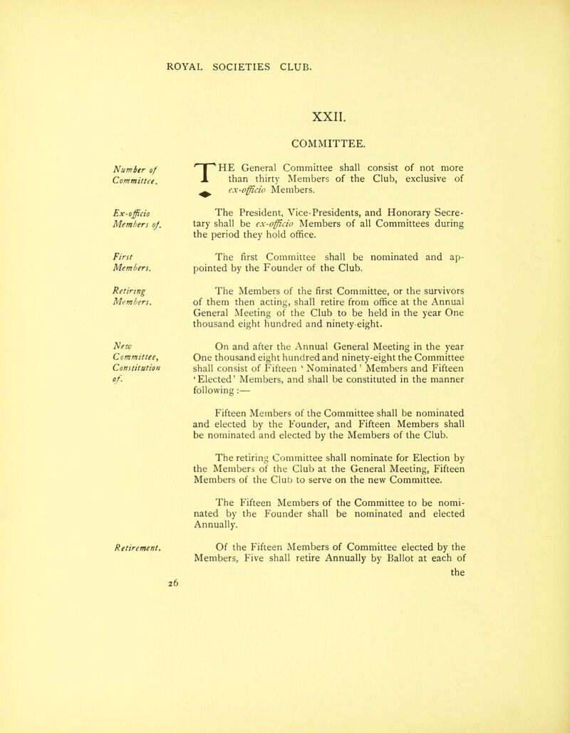 XXII. Number of Committee. Ex-officio Members of. First Members. T COMMITTEE. HE General Committee shall consist of not more than thirty Members of the Club, exclusive of ex-officio Members. The President, Vice-Presidents, and Honorary Secre- tary shall be ex-offlcio Members of all Committees during the period they hold office. The first Committee shall be nominated and pointed by the Founder of the Club. ap- Retinng The Members of the first Committee, or the survivors Members. of them then acting, shall retire from office at the Annual General Meeting of the Club to be held in the year One thousand eight hundred and ninety-eight. New On and after the Annual General Meeting in the year Committee, One thousand eight hundred and ninety-eight the Committee Constitution shall consist of Fifteen ' Nominated ' Members and Fifteen of. 'Elected' Members, and shall be constituted in the manner following :— Fifteen Members of the Committee shall be nominated and elected by the Founder, and Fifteen Members shall be nominated and elected by the Members of the Club. The retiring Committee shall nominate for Election by the Members of the Club at the General Meeting, Fifteen Members of the Club to serve on the new Committee. Retirement. 26 The Fifteen Members of the Committee to be nomi- nated by the Founder shall be nominated and elected Annually. Of the Fifteen Members of Committee elected by the Members, Five shall retire Annually by Ballot at each of