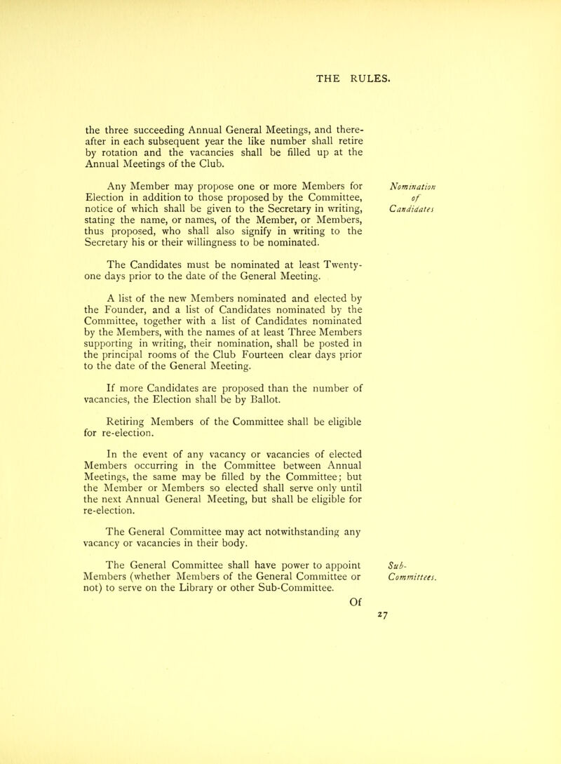 the three succeeding Annual General Meetings, and there- after in each subsequent year the like number shall retire by rotation and the vacancies shall be filled up at the Annual Meetings of the Club. Any Member may propose one or more Members for Nomination Election in addition to those proposed by the Committee, of notice of which shall be given to the Secretary in writing, Candidates stating the name, or names, of the Member, or Members, thus proposed, who shall also signify in writing to the Secretary his or their willingness to be nominated. The Candidates must be nominated at least Twenty- one days prior to the date of the General Meeting. A list of the new Members nominated and elected by the Founder, and a list of Candidates nominated by the Committee, together with a list of Candidates nominated by the Members, with the names of at least Three Members supporting in writing, their nomination, shall be posted in the principal rooms of the Club Fourteen clear days prior to the date of the General Meeting. If more Candidates are proposed than the number of vacancies, the Election shall be by Ballot. Retiring Members of the Committee shall be eligible for re-election. In the event of any vacancy or vacancies of elected Members occurring in the Committee between Annual Meetings, the same may be filled by the Committee; but the Member or Members so elected shall serve only until the next Annual General Meeting, but shall be eligible for re-election. The General Committee may act notwithstanding any vacancy or vacancies in their body. The General Committee shall have power to appoint Sub- Members (whether Members of the General Committee or Committees. not) to serve on the Library or other Sub-Committee. Of