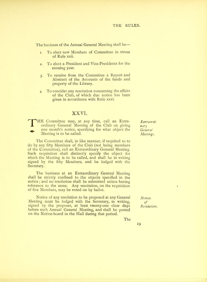 The business of the Annual General Meeting shall be— 1. To elect new xMembers of Committee in virtue of Rule xxii. 2. To elect a President and Vice-Presidents for the ensuing year. 3. To receive from the Committee a Report and Abstract of the Accounts of the funds and property of the Library. 4. To consider any resolution concerning the affairs of the Club, of which due notice has been given in accordance with Rule xxvi. The Committee shall, in like manner, if required so to do by any fifty Members of the Club (not being members of the Committee), call an Extraordinary General Meeting. Such requisition shall distinctly specify the object for which the Meeting is to be called, and shall be in writing signed by the fifty Members, and be lodged with the Secretary. The business at an Extraordinary General Meeting shall be strictly confined to the objects specified in the notice; and no resolution shall be submitted unless having reference to the same. Any resolution, on the requisition of five Members, may be voted on by ballot. Notice of any resolution to be proposed at any General Notices Meeting must be lodged with the Secretary, in writing, of signed by the proposer, at least twenty-one clear days Resolut before such Annual General Meeting, and shall be posted on the Notice-board in the Hall during that period. XXVI. Extraordi- nary General Meetings.