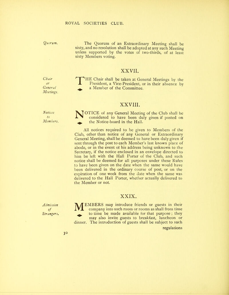 Quorum. The Quorum of an Extraordinary Meeting shall be sixty, and no resolution shall be adopted at any such Meeting unless supported by the votes of two-thirds, of at least sixty Members voting. XXVII. Chair ' I ^HE Chair shall be taken at General Meetings by the A President, a Vice-President, or in their absence by General ^ a Member of the Committee. Meetings. XXVIII. Noticej VTOTICE of any General Meeting of the Club shall be -J^^ considered to have been duly given if posted on Members. ^ the Notice-board in the Hall. All notices required to be given to Members of the Club, other than notice of any General or Extraordinary General Meeting, shall be deemed to have been duly given if sent through the post to each Member's last known place of abode, or in the event of his address being unknown to the Secretary, if the notice enclosed in an envelope directed to him be left with the Hall Porter of the Club, and such notice shall be deemed for all purposes under these Rules to have been given on the date when the same would have been delivered in the ordinary course of post, or on the expiration of one week from the date when the same was delivered to the Hall Porter, whether actually delivered to the Member or not. XXIX. Admission T\/f EMBERS may introduce friends or guests in their of IVJ. company into such room or rooms as shall from time Strangers, ^ to time be made available for that purpose ; they may also invite guests to breakfast, luncheon or dinner. The introduction of guests shall be subject to such regulations 3°