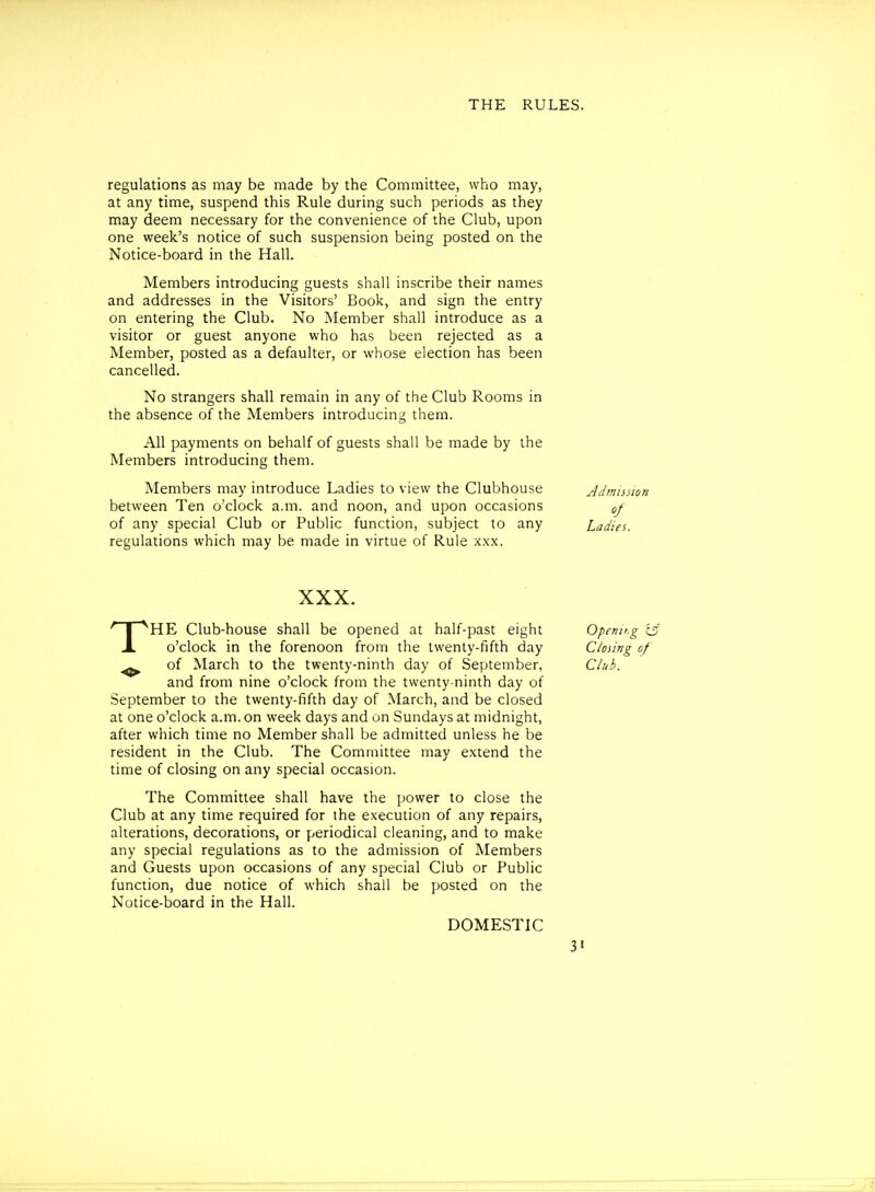 regulations as may be made by the Committee, who may, at any time, suspend this Rule during such periods as they may deem necessary for the convenience of the Club, upon one week's notice of such suspension being posted on the Notice-board in the Hall. Members introducing guests shall inscribe their names and addresses in the Visitors' Book, and sign the entry on entering the Club. No Member shall introduce as a visitor or guest anyone who has been rejected as a Member, posted as a defaulter, or whose election has been cancelled. No strangers shall remain in any of the Club Rooms in the absence of the Members introducing them. All payments on behalf of guests shall be made by the Members introducing them. Members may introduce Ladies to view the Clubhouse between Ten o'clock a.m. and noon, and upon occasions of any special Club or Public function, subject to any regulations which may be made in virtue of Rule xxx. HE Club-house shall be opened at half-past eight jL o'clock in the forenoon from the twenty-fifth day ^ of March to the twenty-ninth day of September, and from nine o'clock from the twenty-ninth day of September to the twenty-fifth day of March, and be closed at one o'clock a.m. on week days and on Sundays at midnight, after which time no Member shall be admitted unless he be resident in the Club. The Committee may extend the time of closing on any special occasion. The Committee shall have the power to close the Club at any time required for the execution of any repairs, alterations, decorations, or periodical cleaning, and to make any special regulations as to the admission of Members and Guests upon occasions of any special Club or Public function, due notice of which shall be posted on the Notice-board in the Hall. Admission Ladies. Openit.g c5 Closing of Club. DOMESTIC 3«