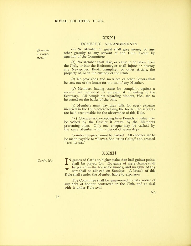 Domestic arrange- ments. XXXI. DOMESTIC ARRANGEMENTS. {a) No Member or guest shall give money or any other gratuity to any servant of the Club, except by sanction of the Committee. {b) No Member shall take, or cause to be taken from the Club, or into the Bedrooms, or shall injure or destroy any Newspaper, Book, Pamphlet, or other Article, the property of, or in the custody of the Club. (<:) No provisions and no wines or other liquors shall be sent out of the house for the use of any Member. {d) Members having cause for complaint against a servant are requested to represent it in writing to the Secretary. All complaints regarding dinners, yc, are to be stated on the backs of the bills. (e) Members must pay their bills for every expense incurred in the Club before leaving the house; the servants are held accountable for the observance of this Ruie. (/) Cheques not exceeding Five Pounds in value may be cashed by the Cashier if drawn by the Members presenting them. Only one cheque may be cashed by the same Member within a period of seven days. Country cheques cannot be cashed. All cheques are to be made payable to Royal Societies Club, and crossed a/c PAYEE. XXXII. Cards, i3c. TN games of Cards no higher stake than half-guinea points A shall be played for. No game of mere chance shall ^ be played in the house for money, and no game of any sort shall be allowed on Sundays. A breach of this Rule shall render the Member liable to expulsion. The Committee shall be empowered to take notice of any debt of honour contracted in the Club, and to deal with it under Rule xviii. No