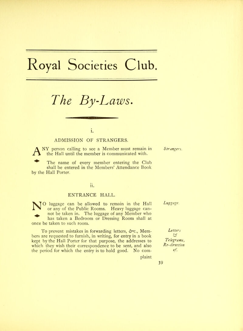 Royal Societies Club. The By-Laws. i. ADMISSION OF STRANGERS. ANY person calling to see a Member must remain in Strangers. the Hall until the member is communicated with. The name of every member entering the Club shall be entered in the Members' Attendance Book by the Hall Porter. ENTRANCE HALL. NO luggage can be allowed to remain in the Hall or any of the Public Rooms. Heavy luggage can- ^ not be taken in. The luggage of any Member who has taken a Bedroom or Dressing Room shall at once be taken to such room. To prevent mistakes in forwarding letters, 6^c., Mem- bers are requested to furnish, in writing, for entry in a book kept by the Hall Porter for that purpose, the addresses to which they wish their correspondence to be sent, and also the period for which the entry is to hold good. No com- plaint Luggage. Letters & Telegrams, Re-direction of.