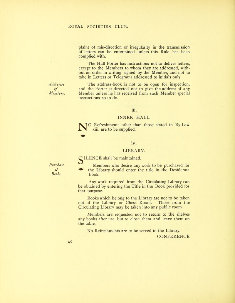 Addresses of Members. plaint of mis-direction or irregularity in the transmission of letters can be entertained unless this Rule has bean complied with. The Hall Porter has instructions not to deliver letters, except to the Members to whom they are addressed, with- out an order in writing signed by the Member, and not to take in Letters or Telegrams addressed to initials only. The address-book is not to be open for inspection, and the Porter is directed not to give the address of any Member unless he has received from such Member special instructions so to do. 111. INNER HALL. N O Refreshments other than those stated in By-Law xiii. are to be supplied. s IV. LIBRARY. ILENCE shall be maintained. Purchase Members who desire any work to be purchased for / ♦ the Library should enter the title in the Desiderata Books. Book. Any work required from the Circulating Library can be obtained by entering the Title in the Book provided for that purpose. Books which belong to the Library are not to be taken out of the Library or Chess Room. Those from the Circulating Library may be taken into any public room. Members are requested not to return to the shelves any books after use, but to close them and leave them on the table. No Refreshments are to be served in the Library. CONFERENCE