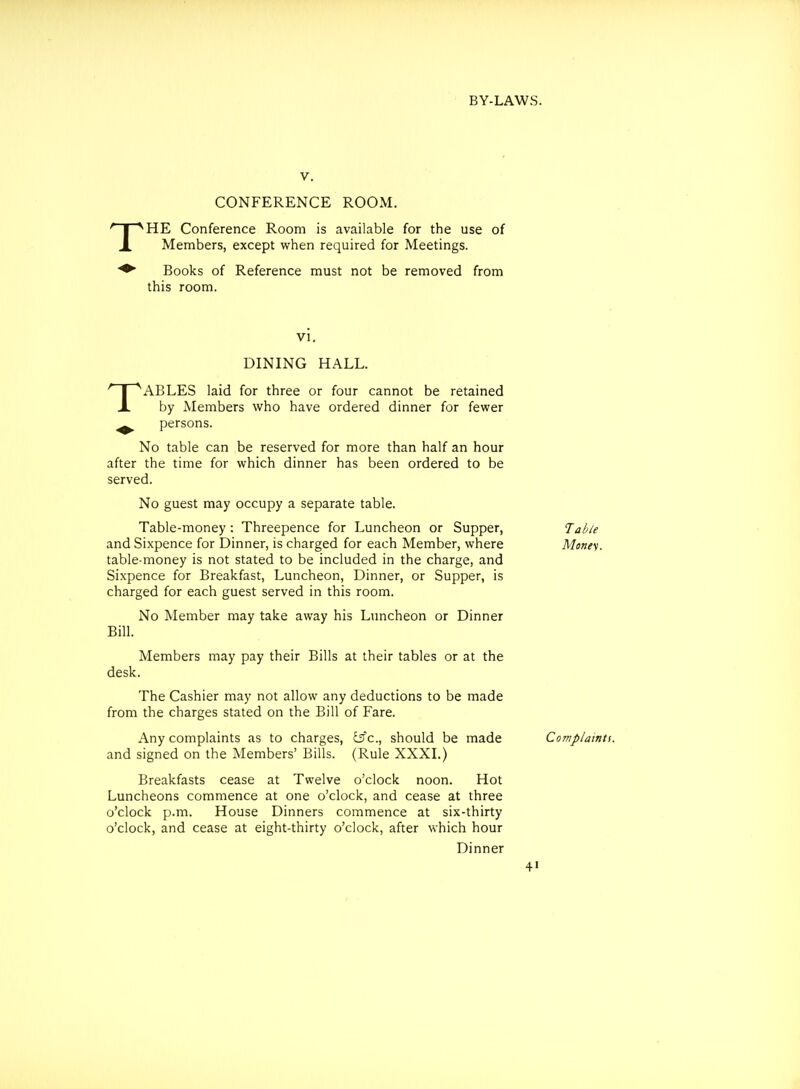 V. CONFERENCE ROOM. HE Conference Room is available for the use of Members, except when required for Meetings. Books of Reference must not be removed from this room. ABLES laid for three or four cannot be retained A by Members who have ordered dinner for fewer ^ persons. No table can be reserved for more than half an hour after the time for which dinner has been ordered to be served. No guest may occupy a separate table. Table-money: Threepence for Luncheon or Supper, and Sixpence for Dinner, is charged for each Member, where table-money is not stated to be included in the charge, and Sixpence for Breakfast, Luncheon, Dinner, or Supper, is charged for each guest served in this room. No Member may take away his Luncheon or Dinner Members may pay their Bills at their tables or at the desk. The Cashier may not allow any deductions to be made from the charges stated on the Bill of Fare. Any complaints as to charges, ^c, should be made and signed on the Members' Bills. (Rule XXXL) Breakfasts cease at Twelve o'clock noon. Hot Luncheons commence at one o'clock, and cease at three o'clock p.m. House Dinners commence at six-thirty o'clock, and cease at eight-thirty o'clock, after which hour Table Monet. Complaints. DINING HALL. Dinner