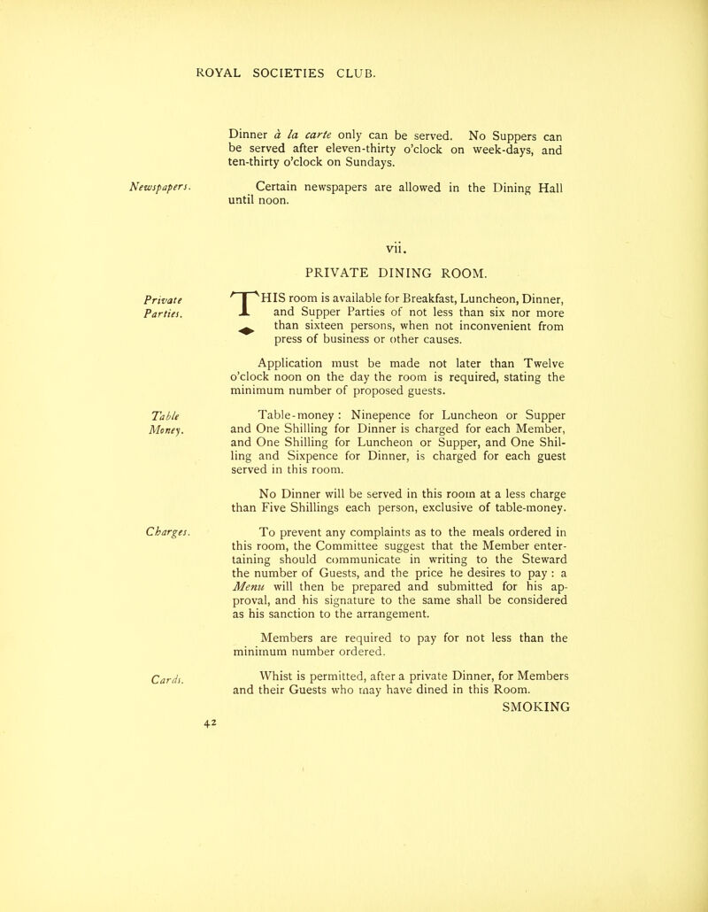 Dinner a la carte only can be served. No Suppers can be served after eleven-thirty o'clock on week-days, and ten-thirty o'clock on Sundays. Newspapers. Certain newspapers are allowed in the Dining Hall until noon. vu. Private Parties. Table Money. Charges. Cards. T PRIVATE DINING ROOM. HIS room is available for Breakfast, Luncheon, Dinner, and Supper Parties of not less than six nor more than sixteen persons, when not inconvenient from press of business or other causes. Application must be made not later than Twelve o'clock noon on the day the room is required, stating the minimum number of proposed guests. Table-money : Ninepence for Luncheon or Supper and One Shilling for Dinner is charged for each Member, and One Shilling for Luncheon or Supper, and One Shil- ling and Sixpence for Dinner, is charged for each guest served in this room. No Dinner will be served in this room at a less charge than Five Shillings each person, exclusive of table-money. To prevent any complaints as to the meals ordered in this room, the Committee suggest that the Member enter- taining should communicate in writing to the Steward the number of Guests, and the price he desires to pay : a Menu will then be prepared and submitted for his ap- proval, and his signature to the same shall be considered as his sanction to the arrangement. Members are required to pay for not less than the minnnum number ordered. Whist is permitted, after a private Dinner, for Members and their Guests who rnay have dined in this Room. SMOKING