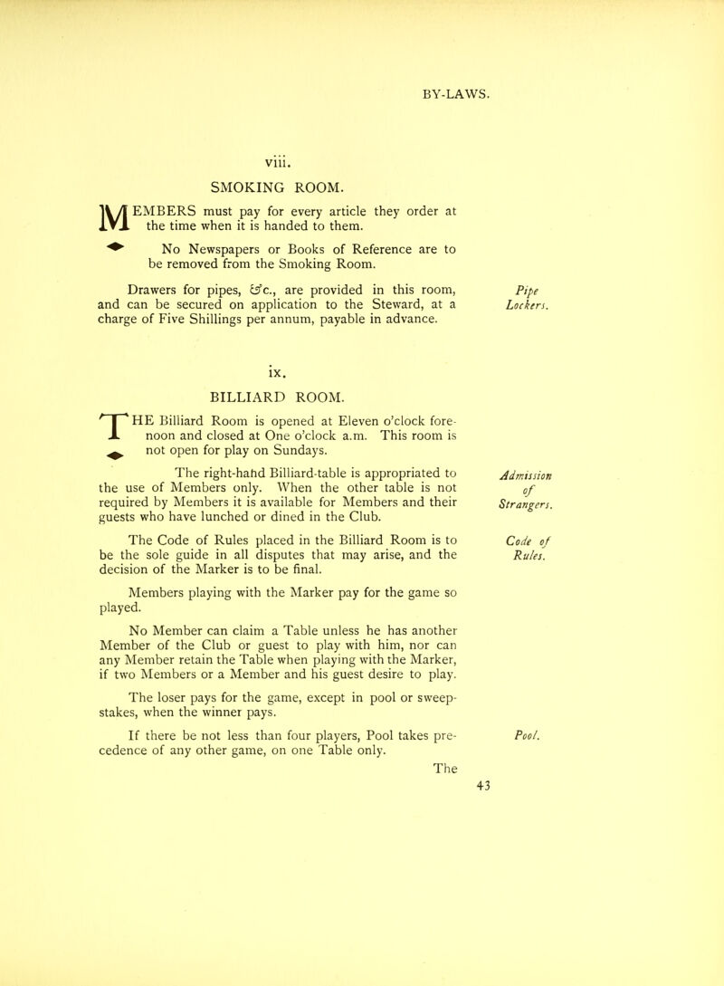M VIU. SMOKING ROOM. EMBERS must pay for every article they order at the time when it is handed to them. No Newspapers or Books of Reference are to be removed from the Smoking Room. Drawers for pipes, i^c, are provided in this room, Pipe and can be secured on application to the Steward, at a Lockers. charge of Five Shillings per annum, payable in advance. T IX. BILLIARD ROOM. HE Billiard Room is opened at Eleven o'clock fore- noon and closed at One o'clock a.m. This room is not open for play on Sundays. The right-hahd Billiard-table is appropriated to Admission the use of Members only. When the other table is not of required by Members it is available for Members and their Strangers. guests who have lunched or dined in the Club. The Code of Rules placed in the Billiard Room is to Code of be the sole guide in all disputes that may arise, and the Rules. decision of the Marker is to be final. Members playing with the Marker pay for the game so played. No Member can claim a Table unless he has another Member of the Club or guest to play with him, nor can any Member retain the Table when playing with the Marker, if two Members or a Member and his guest desire to play. The loser pays for the game, except in pool or sweep- stakes, when the winner pays. If there be not less than four players, Pool takes pre- Pool. cedence of any other game, on one Table only. The