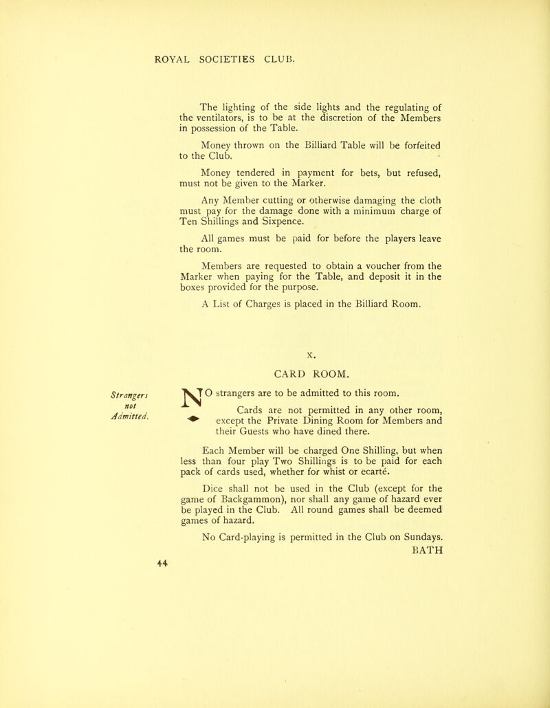 The lighting of the side lights and the regulating of the ventilators, is to be at the discretion of the Members in possession of the Table. Money thrown on the Billiard Table will be forfeited to the Club. Money tendered in payment for bets, but refused, must not be given to the Marker. Any Member cutting or otherwise damaging the cloth must pay for the damage done with a minimum charge of Ten Shillings and Sixpence. All games must be paid for before the players leave the room. Members are requested to obtain a voucher from the Marker when paying for the Table, and deposit it in the boxes provided for the purpose. A List of Charges is placed in the Billiard Room. CARD ROOM. Strangers not Admitted. N TO strangers are to be admitted to this room. Cards are not permitted in any other room, except the Private Dining Room for Members and their Guests who have dined there. Each Member will be charged One Shilling, but when less than four play Two Shillings is to be paid for each pack of cards used, whether for whist or ecarte. Dice shall not be used in the Club (except for the game of Backgammon), nor shall any game of hazard ever be played in the Club. All round games shall be deemed games of hazard. No Card-playing is permitted in the Club on Sundays. BATH