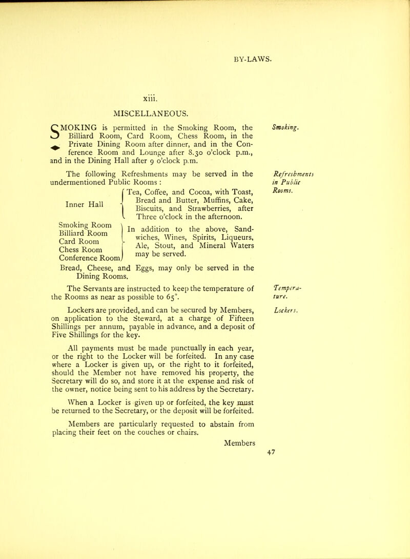 XUl. Inner Hall In addition to the above, Sand- wiches, Wines, Spirits, Liqueurs, Ale, Stout, and Mineral Waters may be served. MISCELLANEOUS. SMOKING is permitted in the Smoking Room, the Billiard Room, Card Room, Chess Room, in the ^ Private Dining Room after dinner, and in the Con- ference Room and Lounge after 8.30 o'clock p.m., and in the Dining Hall after 9 o'clock p.m. The following Refreshments may be served in the undermentioned Public Rooms: Tea, Coffee, and Cocoa, with Toast, Bread and Butter, Muffins, Cake, Biscuits, and Strawberries, after Three o'clock in the afternoon. Smoking Room \ Billiard Room Card Room Chess Room Conference Roomj Bread, Cheese, and Eggs, may only be served in the Dining Rooms. The Servants are instructed to keep the temperature of the Rooms as near as possible to 65°. Lockers are provided, and can be secured by Members, on application to the Steward, at a charge of Fifteen Shillings per annum, payable in advance, and a deposit of Five Shillings for the key. All payments must be made punctually in each year, or the right to the Locker will be forfeited. In any case where a Locker is given up, or the right to it forfeited, should the Member not have removed his property, the Secretary will do so, and store it at the expense and risk of the owner, notice being sent to his address by the Secretary. When a Locker is given up or forfeited, the key must be returned to the Secretary, or the deposit will be forfeited. Members are particularly requested to abstain from placing their feet on the couches or chairs. Members Smoking. Refreshmenti in Public Rooms. Tempera- ture. Lockers.