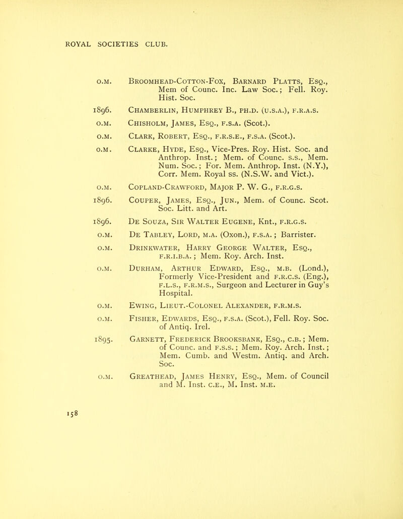 SOCIETIES CLUB. o.M. Broomhead-Cotton-Fox, Barnard Platts, Esq., Mem of Counc. Inc. Law Soc.; Fell. Roy. Hist. Soc. 1896. Chamberlin, Humphrey B., ph.d. (u.s.a.), f.r.a.s. o.M. Chisholm, James, Esq., f.s.a. (Scot.). o.M. Clark, Robert, Esq., f.r.s.e., f.s.a. (Scot.). o.M. Clarke, Hyde, Esq., Vice-Pres. Roy. Hist. Soc. and Anthrop. Inst.; Mem. of Counc. s.s., Mem. Num. Soc; For. Mem. Anthrop. Inst. (N.Y.), Corr. Mem. Royal ss. (N.S.W. and Vict.). o.M. Copland-Crawford, Major P. W. G., f.r.g.s. i8g6. CouPER, James, Esq., Jun., Mem. of Counc. Scot. Soc. Litt. and Art. 1896. De Souza, Sir Walter Eugene, Knt., f.r.g.s. o.M. De Tabley, Lord, m.a. (Oxon.), f.s.a. ; Barrister. o.M. Drinkwater, Harry George Walter, Esq., F.R.LB.A.; Mem. Roy. Arch. Inst. o.M. Durham, Arthur Edward, Esq., m.b. (Lond.), Formerly Vice-President and f.r.g.s. (Eng.), F.L.S., F.R.M.S., Surgeon and Lecturer in Guy's Hospital. o.M. Ewing, Lieut.-Colonel Alexander, f.r.m.s. o.M. Fisher, Edwards, Esq., f.s.a. (Scot.), Fell. Roy. Soc. of Antiq. Irel. 1895. Garnett, Frederick Brooksbank, Esq., c.b. ; Mem. of Counc. and f.s.s. ; Mem. Roy. Arch. Inst.; Mem. Cumb. and Westm. Antiq. and Arch. Soc. o.M. Greathead, James Henry, Esq., Mem. of Council and M. Inst. C.E., M. Inst. m.e.