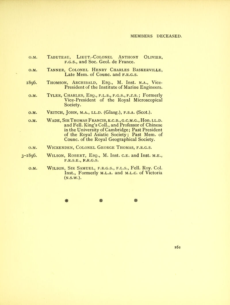 o.M. Tabuteau, Lieut.-Colonel Anthony Olivier, F.G.S., and Soc. Geol. de France. o.M. Tanner, Colonel Henry Charles Baskerville, Late Mem. of Counc. and f.r.g.s. i8g6. Thomson, Archibald, Esq., M. Inst, n.a., Vice- President of the Institute of Marine Engineers. o.M. Tyler, Charles, Esq., f.l.s., f.g.s., f.z.s. ; Formerly Vice-President of the Royal Microscopical Society. o.M. Veitch, John, m.a., ll.d. (Glasg.), f.s.a. (Scot.). o.M. Wade, SirThomas Francis, k.c.b.,g.c.m.g., Hon. ll.d. and Fell. King's Coll., and Professor of Chinese in the University of Cambridge; Past President of the Royal Asiatic Society; Past Mem. of Counc. of the Royal Geographical Society. o.M. Wickenden, Colonel George Thomas, f.r.g.s. 3-1896. Wilson, Robert, Esq., M. Inst. c.e. and Inst, m.e., F.R.S.E,, F.R.G.S. O.M. Wilson, Sir Samuel, f.r.g.s., f.l.s., Fell. Roy. Col. Inst., Formerly m.l.a. and m.l.c. of Victoria (n.s.w.).