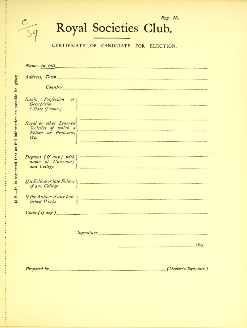Royal Societies Club. CERTIFICATE OF CANDIDATE FOR ELECTION. Name, in fuU_ Address, Town Country Rank, Profession or | Occupation , (State if none). ) Royal or other Leartied Societies of laliich a Fellow or Professor, Degrees (if any) with \ name of University ■ and College ) If a Fellow or late Fell&it) of any College If the Author of any pub- lished Works Clubs ( if any J Signature 189
