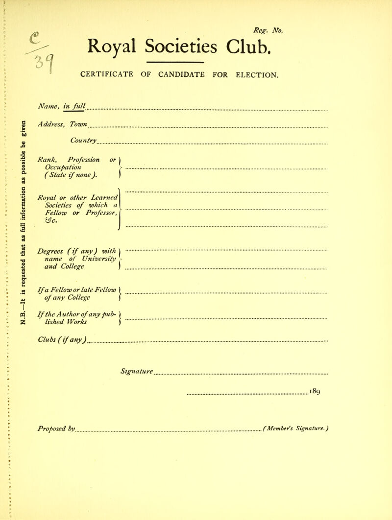 Societies Club. OF CANDIDATE FOR ELECTION. Name, in full. Address, Town Country Rank, Profession or Occupation ( State if none). Royal or other Learned Societies of which a Fellow or Professor, Degrees (if any) with \ name of University - and College ) If a Fellow or late Fellow of any College If the A uthor of any pub- lished Works Clubs ( if any Signature 189 5- Royal CERTIFICATE