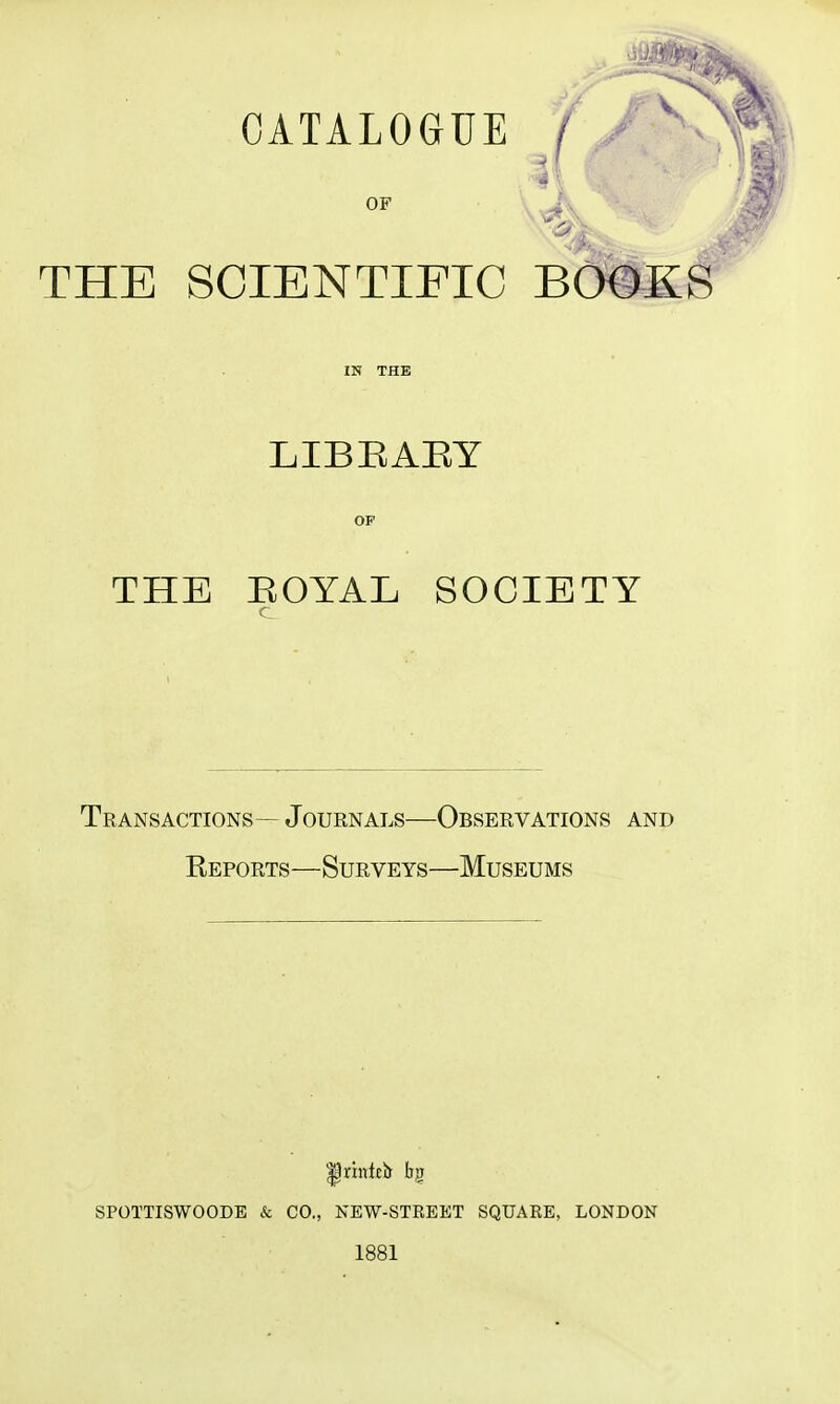 CATALOGUE ' ^ OF THE SCIENTIFIC BOOKS IN THE LIBEAEY OF THE HOYAL SOCIETY Transactions— Journals—Observations and Reports—Surveys—Museums SPOTTISWOODB & CO., NEW-STREET SQUARE, LONDON 1881
