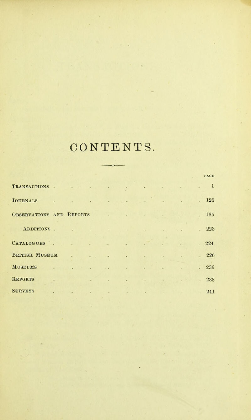 CONTENTS. PAGE Transactions ......... 1 Journals ......... 125 Observations and Reports ...... 185 Additions ......... 223 Catalogues ......... 224 British Museum , . . . . . . . 226 Museums . . ... . . . . . 236 Reports . ....... 238 Surveys ......... 241