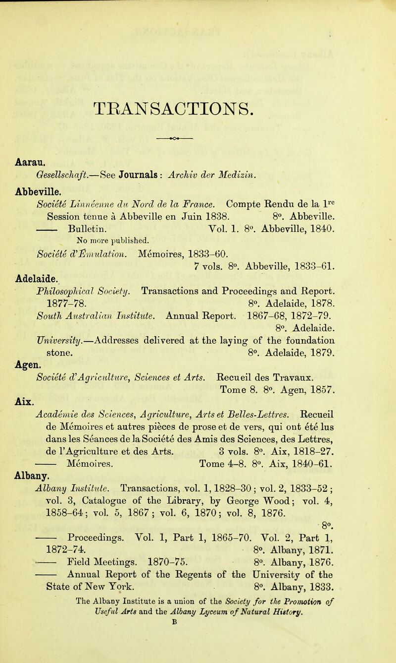 TRANSACTIONS. Aarau. Oesellschaft.—See Journals : Archiv der Medizin. Abbeville, Societe Linncenne dii Nord de la France. Compte Rendu de la l^ Session tenne a Abbeville en Juin 1838. 8°. Abbeville. Bulletin. Vol. 1. 8«. Abbeville, 1840. No more published. Societe d'Smidation. Memoires, 1833-60. 7 vols. 80. Abbeville, 1833-61. Adelaide. Philosophical Soriefy. Transactions and Proceedings and Report. 1877-78. 8. Adelaide, 1878. South Australian Institute. Annual Report. 1867-68, 1872-79. 8. Adelaide. University.—Addresses delivered at the laying of the foundation stone. 8°. Adelaide, 1879. Agen. Societe d''Agriculture, Sciences et Arts. Recueil des Travanx. Tome 8. 8<'. Agen, 1857. Aix. Academie des Sciences, Agriculture, Artset Belles-Lettres. Recueil de Memoires et autres pieces de prose et de vers, qui ont ete lus dans les Seances de la Societe des Amis des Sciences, des Lettres, de I'Agriculture et des Arts. 3 vols. 8°. Aix, 1818-27. Memoires. Tome 4-8. 8°. Aix, 1840-61. Albany. Albany Institute. Transactions, vol. 1,1828-30 ; vol. 2, 1833-52 ; vol. 3, Catalogue of the Library, by George Wood; vol. 4, 1868-64; vol. 5, 1867; vol. 6, 1870; vol. 8, 1876. 8°. Proceedings. Vol. 1, Part 1, 1865-70. Vol. 2, Part 1, 1872-74. 8°. Albany, 1871. Field Meetings. 1870-75. S. Albany, 1876. Annual Report of the Regents of the University of the State of New York. 8°. Albany, 1833. The Albany Institute is a union of the Society for the Promotion of Useful Arts and the Albany Lyceum of Natural History. B