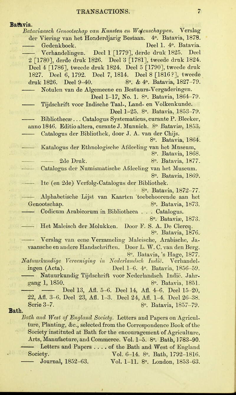 Batfe,via. Bataviaasch Gcnootschap van Kunsten en Wefenschappen. Verslag der Viering van liet Honderdjarig Bestaan. 4°. Batavia, 1878. Gredenkboek. Deel 1. 4. Batavia. Verhandelingen. Deel 1 [1779], derde druk 1825. Deel 2 [1780], derde druk 1826. Deel 3 [1781], tweede druk 1824. Deel 4 [1786], tweede druk 1824. Deel 5 [1790], tweede druk 1827. Deel 6, 1792. Deel 7, 1814. Deel 8 [1816 ?], tweede druk 1826. Deel 9-40. 8°. & 4°. Batavia, 1827-79. ■ Notulen van de Algemeene en Bestuurs-Vergaderingen. Deel 1-17, No. 1. 8°. Batavia, 1864-79. Tijdschrift voor Indisclie Taal-, Land- en Volkenkunde. Deel 1-25. 8°. Batavia, 1853-79. ■ BibliotliecEe... Catalogus Systematicus, curante P. Bleeker, anno 1846. Editio altera, curante J. Mnnnich. 8 Batavise, 1853. — Catalogus der Bibliothek, door J. A. van der Chijs. 8«. Batavia, 1864. — Katalogus der Etbnologische Afdeeling van bet Museum, 8«. Batavia, 1868. — 2de Druk. 8°. Batavia, 1877. — Catalogus der Numismatiscbe Afdeeling van bet Museum. 8°. Batavia, 1869. — Ite (en 2de) Vcrfolg-Catalogus der Bibliotbek. 8«. Batavia, 1872-77. — Alpbabetisclie Lijst van Kaarten toebeboorende aan bet Genootscbap. 8°. Batavia, 1873. — Codicum Arabicorum in Bibliotbeca . . . Catalogus. 8°. Batavise, 1873. — Het Maleiscb der Molukken. Door F. S. A. De Clercq. 8°. Batavia, 1876. Verslag van eene Verzameling Maleiscbe, Arabiscbe, Ja- vaanscbe en audere Handscliriften. Door L. W. C. van den Berg. 8. Batavia, 's Hage, 1877. Natuwhundige Vereeniging in Nederlandsch Indiii. Verbandel- ingen (Acta). Deel 1-6. 4. Batavia, 1856-59. Natuurkundig Tijdscbrift voor Nederlandscb Indie. Jabr- gang 1, 1850. 8°. Batavia, 1851. Deel 13, Afl. 5-6. Deel 14, Afl. 4-6. Deel 15-20, 22, Afl. 3-6. Deel 23, Afl. 1-3. Deel 24, Afl. 1-4. Deel 26-38. Serie 3-7. 8°. Batavia, 1857-79. Bath. Bath and West of England Society. Letters and Papers on Agricul- ture, Planting, &c., selected from tbe Con-espondence Book of tbe Society instituted at Bath for the encouragement of Agriculture, Arts, Manufacture, and Commerce. Vol. 1-5. 8. Bath, 1 783-90. Letters and Papers .... of the Bath and West of England Society. Vol. 6-14. 8°. Batb, 1792-1816. Journal, 1852-63. Vol. 1-11. 8«. London, 1853-63.