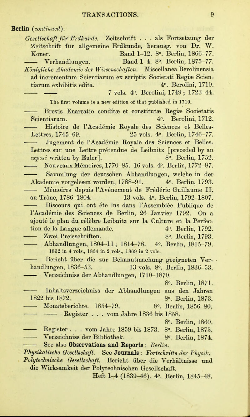 Berlin {continued). Gesellscliaft fur Erdkunde. Zeitschrift . . . als Fortsetzung der Zeitschrift fiir allgemeine Erdkunde, herausg. von Dr. W. Koner. Band 1-12. 8°. Berlin, 1866-77. VerLandlungen. Band 1-4. 8». Berlin, 1875-77. Kdnigliche Alcademie der Wissenschaften. Miscellanea Berolinensia ad incrementnm Scientiarum ex scriptis Societati Regise Scien- tiarum exhibitis edita. 4°. Berolini, 1710. 7 vols. 4». Berolini, 1749 ; 1723^4. The first volume is a new edition of that published in 1710. Brevis Enarratio conditse et constitutae Regise Societatis Scientiarum. 4°. Berolini, 1712. — Histoire de I'Academie Royale des Sciences et Belles- Lettres, 1745-69. 25 vols. 4P. Berlin, 1746-77. Jugement de I'Academie Royale des Sciences et Belles- Lettres sur una Lettre pretendue de Leibnitz [preceded by an expose written by Euler]. 8°. Berlin, 1752. NouveauxMemoires, 1770-85. 16 vols. 4. Berlin, 1772-87. —— Sammlung der deutschen Abhandlungen, welche in der Akademie vorgelesen worden, 1788-91. 4°. Berlin, 1793. Memoires depuis I'Avenement de Frederic Guillaume II. au Trone, 1786-1804. 13 vols. 4«. Berlin, 1792-1807. Discours qui ont ete Ins dans I'Assemblee Publique de I'Academie des Sciences de Berlin, 26 Janvier 1792. On a ajoute le plan du celebre Leibnitz sur la Culture et la Perfec- tion de la Langue allemande. 4°. Berlin, 1792. ■ Zwei Preisscbriften. 8°. Berlin, 1793. ■ Abhandlungen, 1804-11; 1814-78. 4». Berlin, 1815-79. 1832 in 4 vols., 1854 in 2 vols., 1869 in 2 vols. Bericbt iiber die zur Bekanntraacbung geeigneten Ver- bandlungen, 1836-53. 13 vols. 8«. Berlin, 1836-53. Verzeichniss der Abhandlungen, 1710-1870. 8°. Berlin, 1871. Inhaltsverzeichniss der Abhandlungen aus den Jahren 1822 bis 1872. 8°. Berlin, 1873. Monatsberichte. 1854-79. 8°. Berlin, 1856-80. Register . . . vom Jahre 1836 bis 1858. 8°. Berlin, 1860. Register . . . vom Jahre 1859 bis 1873. 8°. Berlin, 1875. Verzeichniss der Bibliothek. 8°. Berlin, 1874. See also Observations and Reports : Berlin. Physikalische Oesellschaft. See Journals : Fortschritte der Phjsik. Polytechnische Oesellschaft. Bericht iiber die Verhaltnisse und die Wirksamkeit der Polytechnischen Gesellschaft. Heft 1-4 (1839-46). 40. Berlin, 1845-48.