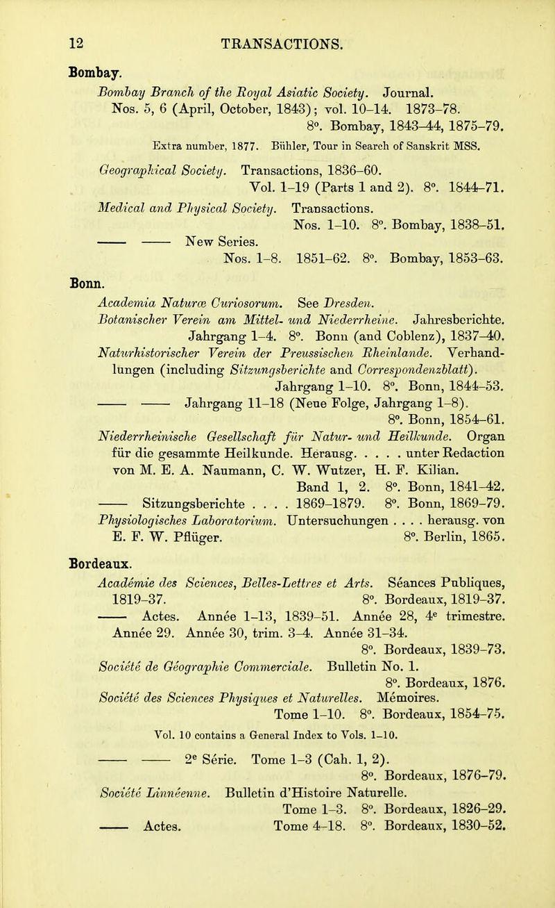 Bombay. Bombay Branch of the Royal Asiatic Society. Journal. Nos. 5, 6 (April, October, 1843); vol. 10-14. 1873-78. 8«. Bombay, 1843-44, 1875-79. Extra number, 1877. Biihler, Tour in Search of Sanskrit MSS. Geographical Society. Transactions, 1836-60. Vol. 1-19 (Parts 1 and 2). 8°. 1844-71. Medical and Physical Society. Transactions. Nos. 1-10. 8°. Bombay, 1838-51. New Series. Nos. 1-8. 1851-62. 8°. Bombay, 1853-63. Bonn. Academia Naturm Curiosorum. See Dresden. Botanischer Verein am Mittel- und Nicderrheine. Jahresbericbte. Jahrgang 1-4. S. Bonn (and Coblenz), 1837^0. Naturhistorischer Verein der Freussischen Bheinlande. Verhand- lungen (including Sitzungsherichte and Correspondenzhlatt). Jahrgang 1-10. 8°. Bonn, 1844-53. Jahrgang 11-18 (Neue Folge, Jahrgang 1-8). 8°. Bonn, 1854-61. Niederrheinische Gesellschaft fur Natur- und HeilJcunde. Organ fiir die gesammte Heilkunde. Herausg unter Redaction von M. B. A. Naumann, C. W. Wutzer, H. F. Kilian. Band 1, 2. 8. Bonn, 1841-42. Sitzungsherichte .... 1869-1879. 8. Bonn, 1869-79. Physiologisches Lahoretoriimi. Untersuchungen .... herausg. von E. F. W. Pfliiger. 8». Berlin, 1865. Bordeaux. Academie des Sciences, Belles-Lettres et Arts. Seances Publiques, 1819-37. 8°. Bordeaux, 1819-37. Actes. Annee 1-13, 1839-51. Annee 28, 4« trimestre. Annee 29. Annee 30, trim. 3-4. Annee 31-34. 8°. Bordeaux, 1839-73. Societe de Geographic Commerciale. Bulletin No. 1. 8°. Bordeaux, 1876. Societe des Sciences Physiques et Naturelles. Memoires. Tome 1-10. 8. Bordeaux, 1854-75. Vol. 10 contains a General Index to Vols. 1-10. 2« Serie. Tome 1-3 (Cah. 1, 2). 8. Bordeaux, 1876-79. Societe Linneenne. Bulletin d'Histoire Naturelle. Tome 1-3. 8°. Bordeaux, 1826-29. Actes. Tome 4-18. 8°. Bordeaux, 1830-52.