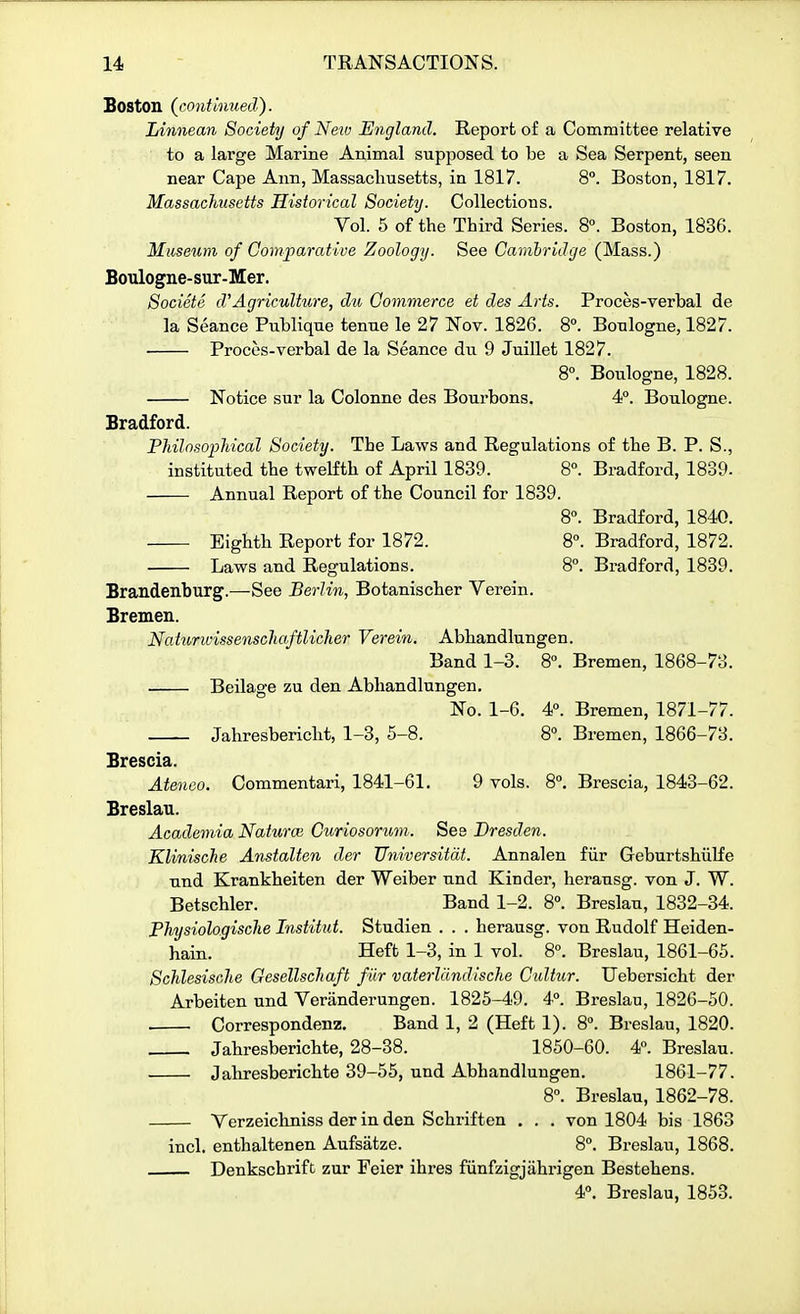 Boston (continued). Linnean Society of New England. Report of a Committee relative to a large Marine Animal supposed to be a Sea Serpent, seen near Cape Ann, Massacliusetts, in 1817. 8°. Boston, 1817. Massachusetts Historical Society. Collections. Vol. 5 of the Third Series. 8°. Boston, 1836. Museum of Comparative Zoology. See Cambridge (Mass.) Boulogne-sur-Mer. Societe d'Agriculture, dti, Commerce et des Arts. Proces-verbal de la Seance Publique tenue le 27 Nov. 1826. 8°. Boulogne, 1827. Procos-verbal de la Seance du 9 Juillet 1827. 8°. Boulogne, 1828. Notice sur la Colonne des Bourbons. 4°. Boulogne. Bradford. Fhilnsopliical Society. The Laws and Regulations of the B. P. S., instituted the twelfth of April 1839. 8°. Bradford, 1839. Annual Report of the Council for 1839. 8. Bradford, 1840. Eighth Report for 1872. 8°. Bradford, 1872. Laws and Regulations. 8°. Bradford, 1839. Brandenburg.—See Berlin, Botanischer Verein. Bremen. Naiurwissenschaftlicher Verein. Abhandlungen. Band 1-3. 8°. Bremen, 1868-73. Beilage zu den Abhandlungen, No. 1-6. 4. Bremen, 1871-77. Jahresbericht, 1-3, 5-8. 8. Bremen, 1866-73. Brescia. Ateneo. Commentari, 1841-61. 9 vols. 8°. Brescia, 1843-62. Breslau. Academia Naturm Curiosoruvi. See Dresden. KliniscJie Anstalten der Universitdt. Annalen fiir Geburtshiilfe und Krankheiten der Weiber und Kinder, herausg. von J. W. Betschler. Band 1-2. 8°. Breslau, 1832-34. Physiologische Institut. Studien . . . herausg. von Rudolf Heiden- hain. Heft 1-3, in 1 vol. 8°. Breslau, 1861-65. ScJilesische Oesellschaft fiir vaterllindische Culiur. TJebersicht der Arbeiten und Veranderungen. 1825-49. 4°. Breslau, 1826-50. Correspondenz. Band 1, 2 (Heft 1). 8°. Breslau, 1820. Jahresberichte, 28-38. 1850-60. 4. Breslau. Jahresberichte 39-55, und Abhandlungen. 1861-77. 8°. Breslau, 1862-78. Verzeichniss der in den Schriften . . . von 1804 bis 1863 incl. enthaltenen Aufsatze. 8°. Breslau, 1868. Denkschrifc zur Feier ihres fiinfzigjiihrigen Bestehens. 4». Breslau, 1853.