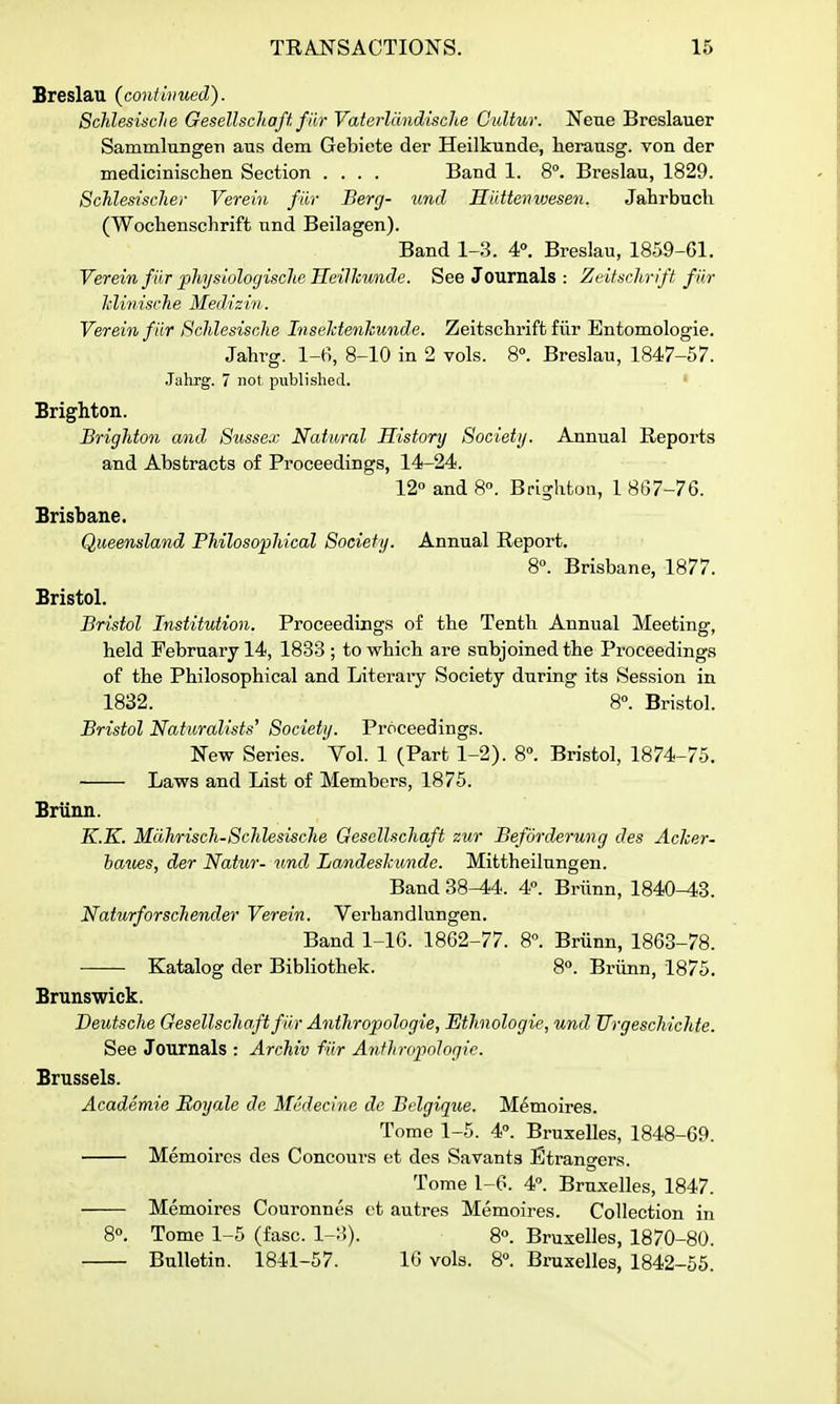 Breslaii (confwued). SchlesiscJie Gesellscliaft fiir Vaterlcindische CuUur. Neue Breslauer SammlungeTi aus dem Gebiete der Heilkunde, herausg. von der medicinischen Section .... Band 1. 8°. Breslau, 1829. Schlesisclier Verein fiir Berg- unci Hiittenwesen. Jahrbucli (Woclienschrift und Beilagen). Band 1-3. 4. Breslau, 1859-61. Verein fiir physiologisclie ITeillmnde. See Journals : Zeitsclir ift f ar hlinisch e Mediz in. Verein fiir ScMesische InseMenkunde. Zeitsclirift fiir Entomologie. Jahrg. l-f), 8-10 in 2 vols. 8°. Breslau, 1847-57. Jahrg. 7 not published. Brighton. Brighton and 8ussex Natural History Society. Annual Reports and Abstracts of Proceedings, 14-24. 12« and 8°. Brighton, 1 mi-TQ. Brisbane. Queensland PMlosopJiical Society. Annual Report. 8°. Brisbane, 1877. Bristol. Bristol Institution. Proceedings of tbe Tentb Annual Meeting, held February 14, 1833 ; to which are subjoined the Proceedings of the Philosophical and Literaiy Society during its Session in 1832. 8°. Bristol. Bristol Naturalists^ Society. Proceedings. New Series. Vol. 1 (Part 1-2). 8. Bristol, 1874-75. Laws and List of Members, 1875. Brunn. K.K. Mdhrisch-Schlesische Gesellscliaft zur Befdrderung des Aclcer- baues, der Natur- und Landeshundo. Mittheilungen. Band 38-44. 4°. Briinn, 1840-43. Naturforschender Verein. Verhandlungen. Band 1-lG. 1862-77. 8. Briinn, 1863-78. Katalog der Bibliothek. 8*^. Briinn, 1875. Brunswick. Deutsche Gesellscliaft fiir Anthropologie, Etlmologie, und Urgescliichte. See Journals : Arcliiv fiir AnfliroiinJogie. Brussels. Academie Royale dc Medecme de Bclgiqtie. Memoires. Tome 1-5. 4°. Bruxelles, 1848-69. Memoires des Concoui-s et des Savants Etrangers. Tome 1-6. 4. Bruxelles, 1847. Memoires Couronnes ct autres Memoires. Collection in 8°. Tome 1-5 (fasc. 1-3). 8°. Bruxelles, 1870-80. Bulletin. 1841-57. 16 vols. 8°. Bi-uxelles, 1842-55.