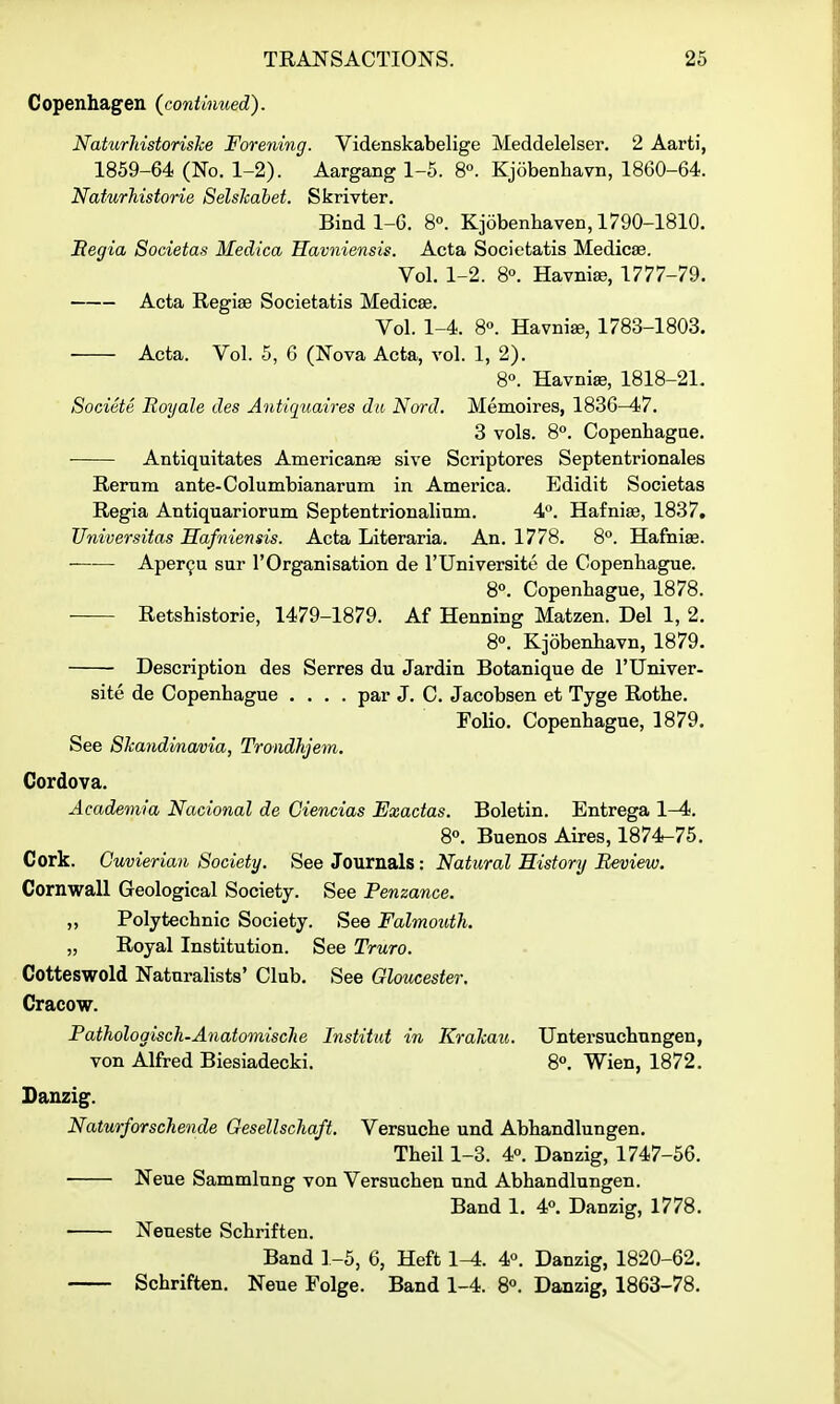 Copenhagen (^continued). Naturliistorishe Forening. Videnskabelige Meddelelser. 2 Aarti, 1859-64 (No. 1-2). Aargang 1-5. 8°. Kjobenhavn, 1860-64. Naturhistorie Selshahet. Skrivter. Bind 1-6. 80. Kjobenhaven, 1790-1810. Begia Societas Medica Kavniensis. Acta Societatis Medicse. Vol. 1-2. 8°. Havnise, 1777-79. Acta Regiae Societatis Medicae. Vol. 1-4. 8°. Havniae, 1783-1803. Acta. Vol. 5, 6 (Nova Acta, vol. 1, 2). 8°. Havniae, 1818-21. Societe Eoyale des Antiquaires dii Nord. Memoires, 1836-47. 3 vols. 8. Copenhagae. Antiquitates Americanse sive Scriptores Septentrionales Rernm ante-Columbianarum in America. Edidit Societas Regia Antiquariorum Septentrionalinm. 4°. Hafnise, 1837. Universitas Hafniensis. Acta Literaria. An. 1778. 8''. Hafniae. Aper9u sur I'Organisation de I'Universito de Copenbague. 8«. Copenbague, 1878. • Retshistorie, 1479-1879. Af Henning Matzen. Del 1, 2. 8°. Kjobenbavn, 1879. Description des Serres du Jardin Botanique de rUniver- site de Copenbague .... par J. C. Jacobsen et Tyge Rotbe. Folio. Copenbague, 1879. See 8kandma/i)ia, Trondhjem. Cordova. Academia Nacional de Ciencias Exadas. Boletin. Entrega 1-4. 8*'. Buenos Aires, 1874-75. Cork. Guvierian Society. See Journals: Natural History Review. Cornwall Geological Society. See Penzance. „ Polytecbnic Society. See Falmouth. „ Royal Institution. See Truro. Cotteswold Naturalists' Club. See Gloucester. Cracow. Pathologisch-Anatomische Institut in KraJcau. Untersucbungen, von Alfred Biesiadecki. 8°. Wien, 1872. Danzig. Naturforschende OesellscJia/t. Versucbe und Abbandlungen, Tbeil 1-3. 4°. Danzig, 1747-56. Neue Sammlnng von Versucben und Abbandlungen. Band 1. 4°. Danzig, 1778. Neueste Scbriften. Band 1-5, 6, Heft 1-4. 4«. Danzig, 1820-62. Scbriften. Neue Folge. Band 1-4. 8°. Danzig, 1863-78.