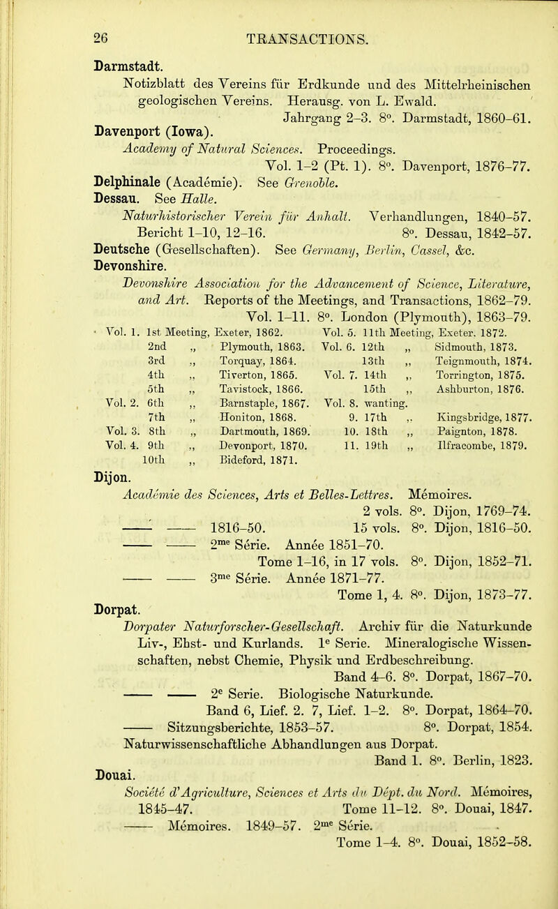 Darmstadt. Notizblatt des Yereins fur Erdkunde und des Mittelrlieinischen geologisclien Vereins. Herausg. von L. Ewald. JahrgaBg 2-3. 8°. Darmstadt, 1860-61. Davenport (Iowa). Academy of Nakiral Sciences. Proceedings. Vol. 1-2 (Pt. 1). 8°. Davenport, 1876-77. DelpMnale (Academie). See Grenoble. Dessau. See Halle. Naturliistonscher Verein fiir Anhalt. Verliandlungen, 1840-57. Bericht 1-10, 12-16. 8°. Dessau, 1842-57. Deutsche (Gesellschaften). See Germany, Berlin, Cassel, &c. Devonshire. Devonshire Association for the Advancement of Science, Literature, and Art. Reports of the Meetings, and Transactions, 1862-79. Vol. 1-11. 8°. London (Plymouth), 1863-79. Vol. 1. 1st Meeting, Exeter, 1862. Vol. 5. lltli Meeting, Exeter. 1872. 2nd Plymouth, 1863. Vol. 6. 12th Sidmouth, 1873. 3rd , Torquay, 1864. 13th Teignmouth, 1874. 4tli Tiverton, 1865. Vol. 7. 14th Torrington, 1875. 5th , Tavistock, 1866. 15th Ashburton, 1876. Vol. 2. 6tli , , Barnstaple, 1867. Vol. 8. wanting. 7th Honiton, 1868. 9. 17th Kingsbridge, 1877. Vol. S. 8th Dartmouth, 1869. 10. 18th „ Paignton, 1878. Vol. 4. 9th Devonport, 1870. 11. 19th Ilfracombe, 1879. 10th Bideford, 1871. Dijon. Academic des Sciences, Arts et Belles-Lettres. Memoires. 2 vols. 8. Dijon, 1769-74. 1816-50. 15 vols. 8°. Dijon, 1816-50. 2™« Serie. Annee 1851-70. Tome 1-16, in 17 vols. 8. Dijon, 1852-71. 3''' Serie. Annee 1871-77. Tome 1, 4. 8«. Dijon, 1873-77. Dorpat. Dorpater Naturforscher-Gesellschaft. Archiv fiir die Naturkunde Liv-, Ehst- und Kurlands. 1^ Serie. Mineralogische Wissen- schaften, nebst Chemie, Physik und Erdbeschreibung. Band 4-6. 8°. Dorpat, 1867-70. 2^ Serie. Biologische Naturkunde. Band 6, Lief. 2. 7, Lief. 1-2. 8°. Dorpat, 1864-70. Sitzungsberichte, 1853-57. 8°. Dorpat, 1854. Naturwissenschaftliche Abhandlungen aus Dorpat. Band 1. 8°. Berlin, 1823. Douai. Societe d'Agriculture, Sciences et Arts dii Dept. du Nord. Memoires, 1845-47. Tome 11-12. 8. Douai, 1847. Memoires. 1849-57. 2»= Serie. Tome 1^. 8°. Douai, 1852-58.