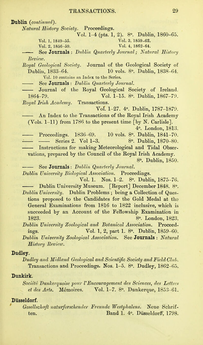 Dublin (continued). Natural History Society. Proceedings. Vol. 1-4 (pts. 1, 2). 8°. Dublin, 1860-G5. Vol. 1, 1849-55. Vol. 3, 1859-62. Vol. 2, 1866-59. Vol. 4, 1862-64. See Journals : Diihlin Quarterly Journal; Natural History Review. Royal Geological Society. Journal of the Geological Society of Dublin, 1833-64. 10 vols. 8°. Dublin, 1838-G4. Vol. 10 contains an Index to the Series. See Journals : Dublin Quarterly Journal. Journal of the Royal Geological Society of Ireland. 1864-79. Vol. 1-15. 8. Dublin, 1867-70. Royal Irish Academy. Transactions. Vol. 1-27. 4«. Dublin, 1787-1870. An Index to the Transactions of the Royal Irish Academy (Vols. 1-11) from 1786 to the present time [by N. Carlisle]. 4°. London, 1813. ■ Proceedings. 1830-69. 10 vols. 8«. Dublin, 1841-70. Series 2. Vol 1-3. 8°. Dublin, 1870-80. Instructions for making Meteorological and Tidal Obser- vations, prepared by the Council of the Royal Irish Academy. 8°. Dublin, 1850. See Journals : Dublin Quarterly Journal. Dublin University Biological Association. Proceedings. Vol. 1. Nos. 1-2. 8°. Dublin, 1875-76. Dublin University Museum. [Report] December 1848. 8^. Duhlin University. Dublin Problems ; being a Collection of Ques- tions proposed to the Candidates for the Gold Medal at the General Examinations from 1816 to 1822 inclusive, which is succeeded by an Account of the Fellowship Examination in 1823. 8°. London, 1823. Dublin University Zoological and Botanical Association, Proceed- ings. Vol. 1, 2, part 1. 8°. Dublin, 1859-60. Dublin University Zoological Association. See Journals : Natural History Review. Dudley. Dudley and Midland Oeological and Scientific Society and Field Club. Transactions and Proceedings. Nos. 1-5. 8. Dudley, 1862-65. Dunkirk. Societa Dunlcerguoise pour V Encouragement des Sciences, des Left res et des Arts. Memoires. Vol. 1-7. 8°. Dunkerque, 1853-61. Dusseldorf. ' Gesellschaft naturforschender Freunde Westphalens. Neue Schrif- ten. Band 1. 4. Diisseldorflf, 1798.