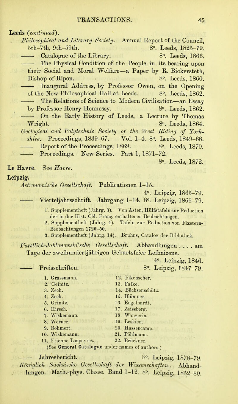 Leeds (continued). Philosophical and Literarij Society. Annual Report of the Council, 5th-7th, 9th-59th. 8°. Leeds, 1825-79. Catalogue of the Library. 8. Leeds, 1866. The Physical Condition of the People in its bearing upon their Social and Moral Welfare—a Paper by R. Bickersteth, Bishop of Ripon. 8°. Leeds, 1860. Inaugural Address, by Professor Owen, on the Opening of the New Philosophical Hall at Leeds. 8°. Leeds, 1862. The Relations of Science to Modern Civilisation—an Essay by Professor Henry Hennessy. 8°. Leeds, 1862. On the Early History of Leeds, a Lecture by Thomas Wright. 8°. Leeds, 1864. Geological and Polytechnic Society of the West Biding of YorJc' shire. Proceedings, 1839-67. Vol. 1^. 8°. Leeds, 1849-68. Report of the Proceedings, 1869. 8°. Leeds, 1870. Proceedings. New Series. Part 1, 1871-72. 8°. Leeds, 1872. Le Havre. See Havre. Leipzig. Astronomische Gesellschaft. Publicationen 1-15. 4°. Leipzig, 1865-79. Vierteljahrsschrift. Jahrgang 1-14. 8°. Leipzig, 1866-79. 1. Supplementheft (Jahrg. 3). Von Asten, Hiilfstafeln znr Eeduction der in der Hist. C^l. Fran9. enthalfenen Beobachtungen. 2. Supplementheft (Jahrg. 4). Tafehi zur Reduction von Fixstern- Beobachtungen 1726-50. 3. Supplementheft (Jahrg. 14). Bruhns, Catalog der Biblothek. Fiirsilich-Jablonowslci'sche Gesellschaft. Abhandlungen .... am Tage der zweihundertjahrigen Geburtsfeier Leibnizens. 4°. Leipzig, 1846. Preisschriften. 8°. Leipzig, 1847-79. 1. Grassmann. 12. Fikenscher. 2. Geinitz. 13. Falke. 3. Zech. 14. Biichsenschiitz. 4. Zech. 15. Bliimner. 5. Geinitz. Hi. Engelhardt. 6. Hirsch. 17. Zcissbcrg. 7. Wiskemann. 18. Wangerin. 8. Werner. 19. Leskion. 9. Bohmert. 20. Hasscncamp. 10. AViskemann. 21. Polilmann. . 11. Etienne Laspeyres. 22. Briiekner. (See General Catalogue under names ot authors.) Jahresbericht. 8. Leipzig, 1878-79. Kdniglich Slichsische Gesellschaft der Wissenschaften.. Abhand- lungen. Math.-phys. Classe. Band 1-12. 8°. Leipzig, 1852-80.