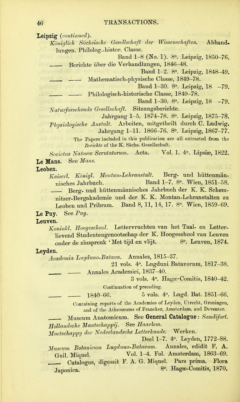 Leipzig (continued). , K'unirjlich Sdclisisclie Gesellschaft der Wissenscha/fen. Abhand- lungen. Philolog.-tiistor. Classe. Band 1-8 (No. 1). 8°. Leipzig, 1850-76. Berichte ilher die Verhandlungen, 1846^8. Band 1-2. 8°. Leipzig, 1848-49. Matliematiscli-pliysische Classe, 1849-78. Band 1-30. 8°. Leipzig, 18 -79. Philologiscli-historisclie Classe, 1849-78. Band 1-30. 8°. Leipzig, 18 -79. Nafiirforschende Oesellschaft. Sitzungsberichte. Jabrgang 1-5. 1874^78. 8°. Leipzig, 1875-78. Tlnjsiologisclie Anstalt. Arbeiten, mitgetbeilt durch C. Lndwig. Jabrgang 1-11. 1866-76. 8°. Leipzig, 1867-77. The Papers included in this publication are all extracted from the Bcrichte of the K. Sachs. G-esellschaft. Societas Naturce Scrutatormn. Acta. Vol. 1. 4°. Lipsiae, 1822. le Mans. See Mans. leoben. Kaiserl. Kdnigl. Montan-Leliranstalt. Berg- und biittenman- nisches Jabrbuch. Band 1-7. 8°. Wien, 1851-58. Berg- nnd biittenmanniscbes Jabrbucb der K. K. Scbem- nitzer-Bergakademie nnd der K. K. Montan-Lebranstalten zu Leoben und Pribram. Band 8, 11, 14, 17. 80. Wien, 1859-69. Le Puy. See Fuy. Leuven. Koninld. Hoogescliool. Lettervrucbten van bet Taal- en Letter- lievend Studentengenootscbap der K. Hoogescbool van Leuven onder de zinspreuk 'Met tijd en vlijt. 8«. Leuven, 1874. Leyden. Academia Lugduno-Batava. Annales, 1815-37. 21 vols. 4. Lugduni Batavorum, 1817-38. . Annales Academici, 1837-40. 3 vols. 40. Haga3-Coraitis, 1840-42. Continuation of preceding. 1840-66. 5 vols. 4. Lugd. Bat. 1851-66. Containing reports of the Academies of Leyden, Utrecht, Groningen, and of the Athenaeums of Franeker, Amsterdam, and Dcventer. , . Museum Anatomicum. See General Catalogue : Sandifort. Hollandsche MaatscJiappij. See Haarlem. Maetscliap'ptj der Nederlandsche Letterhunde. Werken. Deel 1-7. 4°. Leyden, 1772-88. Museum Botanicum Lugduno-Batavum. Annales, edidit F. A. Guil. Miquel. Vol. 1-4. Fol. Amsterdam, 1863-69. . Catalogus, digessit P. A. G. Miquel. Pars prima. Flora Japonica. 8°- Hag^-Comitis, 1870.