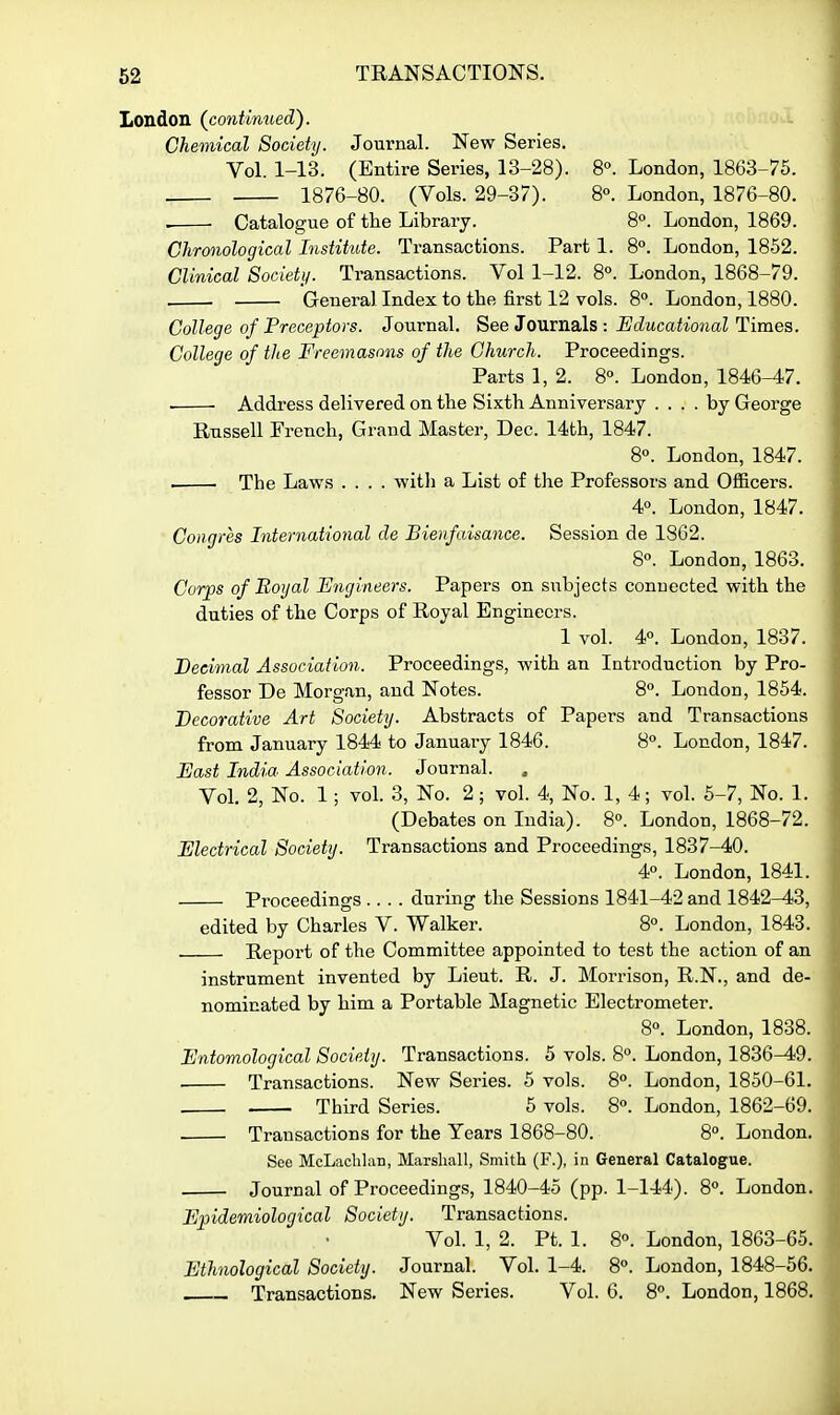 London (^continued). Chemical Society. Journal. New Series. Vol. 1-13. (Entire Series, 13-28). 8°. London, 1863-75. 1876-80. (Vols. 29-37). 8°. London, 1876-80. • Catalogue of the Library. 8. London, 1869. Chronological Institute. Transactions. Part 1. 8°. London, 1852. Clinical Society. Transactions. Vol 1-12. 8°. London, 1868-79. General Index to the first 12 vols. 8°. London, 1880. College of Preceptors. Journal. See Journals :-BdwcaitojiaZ Times. College of the Freemasons of the Church. Proceedings. Parts 1, 2. 8». London, 1846-47. . Address delivered on the Sixth Anniversary .... by George Russell French, Grand Master, Dec. 14th, 1847. 8°. London, 1847. . The Laws .... with a List of the Professors and Ofi&cers. 4°. London, 1847. Coagres International de Bienfaisance. Session de 1862. 8«. London, 1863. Corps of Uoyal Engineers. Papers on subjects conuected with the duties of the Corps of Royal Engineers. 1 vol. 4°. London, 1837. Decimal Association. Proceedings, with an Introduction by Pro- fessor De Morgan, and Notes. 8°. London, 1854. Decorative Art Society. Abstracts of Papers and Transactions from January 1844 to January 1846. 8. London, 1847. East India Association. Journal. Vol. 2, No. 1; vol 3, No. 2; vol. 4, No. 1, 4; vol. 5-7, No. 1. (Debates on India). 8°. London, 1868-72. Electrical Society. Transactions and Proceedings, 1837-40. 4°. London, 1841. Proceedings .... during the Sessions 1841-42 and 1842-43, edited by Charles V. Walker. 8°. London, 1843. Report of the Committee appointed to test the action of an instrument invented by Lieut. R. J. Morrison, R.N., and de- nominated by him a Portable Magnetic Electrometer. 8«. London, 1838. Entomological Society. Transactions. 5 vols. 8». London, 1836^9. Transactions. New Series. 5 vols. 8°. London, 1850-61. Third Series. 5 vols. 8«. London, 1862-69. Transactions for the Years 1868-80. 8°. London. See McLachlan, Marshall, Smith (F.), in General Catalogue. Journal of Proceedings, 1840-45 (pp. 1-144). S. London. Epidemiological Society. Transactions. Vol. 1, 2. Pt. 1. 8°. London, 1863-65. Ethnological Society. Journal. Vol. 1-4. 8°. London, 1848-56. Transactions. New Series. Vol. 6. 8. London, 1868.