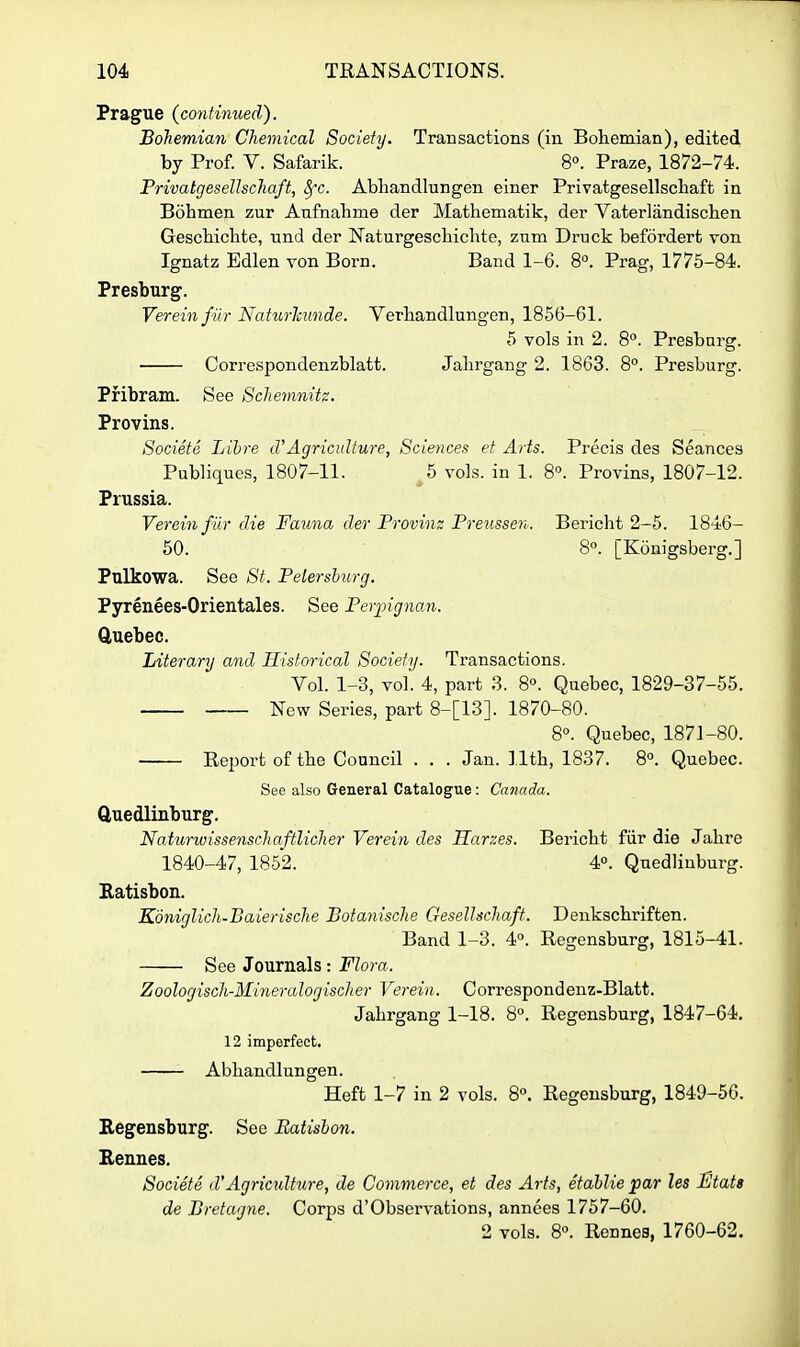 Prague {continued). Bohemian Chemical Society. Transactions (in Bohemian), edited, by Prof. V. Safarik. 8°. Praze, 1872-74. PrivatgeseUschaft, Sfc. Abhandlungen einer Privatgesellschaft in Bohmen zur Anfnabme der Mathematik, der Yaterlandischen Geschichte, nnd der Naturgescliichte, znm Druck befordert von Ignatz Edlen von Born. Band 1-6. 8. Prag, 1775-84. Presburg. Vereinfiir Naturlmnde. Verbandlungen, 1866-61. 5 vols in 2. 8. Presbarg. Correspondenzblatt. Jalirgang 2. 1863. 8^. Presburg. Pribram. See Schemnitz. Provins. Societe Libre d'Agriculture, Sciences et Arts. Precis des Seances Publiques, 1807-11. 5 vols, in 1. 8°. Provins, 1807-12. Prussia. Vereinfiir die Fauna der Provinz Preusse7i. Bericht 2-5. 1846- 60. 8. [Konigsberg.] Pulkowa. See St. Pelershurg. Pyrenees-Orientales. See Perjngnan. Quebec. Literary and Historical Society. Transactions. Vol. 1-3, vol. 4, part 3. 8«. Quebec, 1829-37-55. New Series, part 8-[13]. 1870-80. 8°. Quebec, 1871-80. Report of tbe Council . , . Jan. lltb, 1837. 8°. Quebec. See also General Catalogue: Canada. ftuedlinburg. Naturwissensclmftlicher Verein des Harzes. Bericbt fiir die Jabre 1840-47, 1852. 4°. Qnedliuburg. Ratisbon. KdniglicJi-Baierische Botanische Gesellschaft. Denkscbriften. Band 1-3. 4°. Regensburg, 1815-41. See Journals : Flora. Zoologisch-Mineralogischer Verein. Correspondenz-Blatt. Jabrgang 1-18. 8°. Regensburg, 1847-64. 12 imperfect. Abhandlungen. Heft 1-7 in 2 vols. 8. Regensburg, 1849-56. Regensburg. See Batisbon. Rennes. Societe d'Agriculture, de Commerce, et des Arts, etablie par les JStats de Bretagne. Corps d'Observations, annees 1757-60. 2 vols. 80. Rennes, 1760-62.