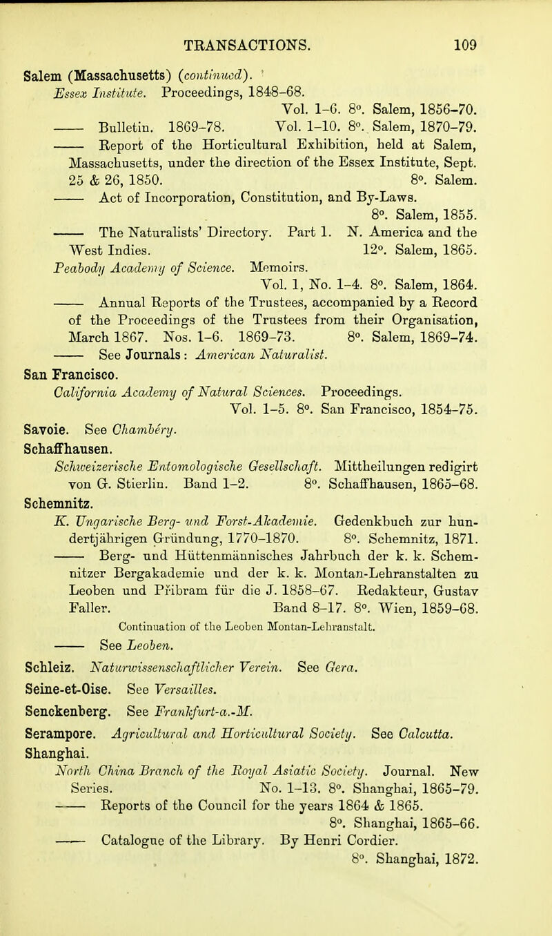 Salem (Massachusetts) (continued). ' Essex Institute. Proceedings, 1848-68. Vol. 1-6. 8. Salem, 1856-70. Bulletin. 1869-78. Vol. 1-10. 8. Salem, 1870-79. Report of the Horticultural Exhibition, held at Salem, Massachusetts, under the direction of the Essex Institute, Sept. 25 & 26, 1850. 8°. Salem. Act of Incorporation, Constitution, and Bj-Laws. 8°. Salem, 1855. The Naturalists' Directory. Part 1. N. America and the West Indies. 12°. Salem, 1865. Peahody Academy of Science. Memoirs. Vol. 1, No. 1-4. 8°. Salem, 1864. Annual Reports of the Trustees, accompanied by a Record of the Proceedings of the Trustees from their Organisation, March 1867. Nos. 1-6. 1869-73. 8°. Salem, 1869-74. See Journals : American Naturalist. San Francisco. California Academy of Natural Sciences. Proceedings. Vol. 1-5. 8°. San Francisco, 1854-75. Savoie. See Chamhery. Schaffhausen. Schiveizerische Entomologische Gesellschaft. Mittheilungen redigirt von G. Stierlin. Band 1-2. 8. Schaffhausen, 1865-68. Schemnitz. K. UngariscJie Berg- und Forst-Alcademie. Gedenkbuch zur hun- dertjahrigen Griindnng, 1770-1870. 8°. Schemnitz, 1871. Berg- nnd Hiittenmiinnisches Jahrbuch der k. k. Schem- nitzer Bergakademie und der k. k. Montan-Lehranstaltea zu Leoben und Pribram fur die J. 1858-67. Redakteur, Gustav Faller. Band 8-17. 8°. Wien, 1859-68. Continuation of the Leoben Montan-Leliranstalt. See Leohen. Schleiz. Natiirwissenscliaftlicher Verein. See Gera. Seine-et-Oise. See Versailles. Senckenberg-. See Franlcfirt-a.-M. Serampore. Agricultural and Horticultural Society. See Calcutta. Shanghai. North China Branch of the Royal Asiatic Society. Journal. New Series. No. 1-13. 8°. Shanghai, 1865-79. Reports of the Council for the years 1864 & 1865. 8. Shanghai, 1865-66. Catalogue of the Library. By Henri Cordier. 8°. Shanghai, 1872.