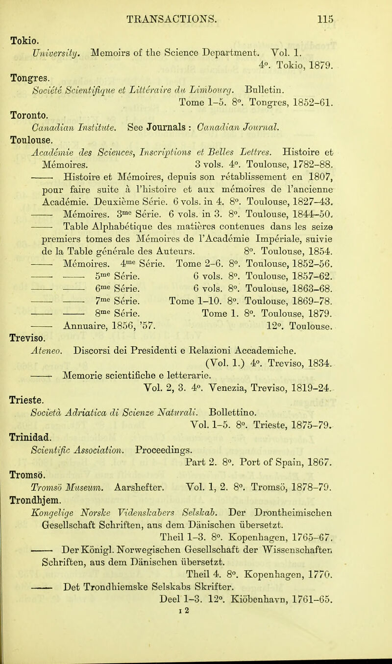 Tokio. University. Memoirs of the Science Department. Vol. 1. 4°. Tokio, 1879. Tongres. Societe 8cientifi('£iie et Littcraire dii Limhoiinf. Bulletin. Tome 1-5.' 8°. Tongres, 1852-61. Toronto. Canadian Institute. See Journals : Canadian Journal. Toulouse. Academie des Sciences, Inseri-ptions et Belles Lettres. Histoire et Memoires. 3 vols. 4. Toulouse, 1782-88. • Histoire et Memoires, depuis son retablissement en 1807, poar faire suite a I'histoire et aux memoires de I'ancienne Academie. Deuxieme Serie. 6 vols, in 4. 8°. Toulouse, 1827-43. Memoires. 8™° S6rie. 6 vols, in 3. 8°. Toulouse, 1844-50. Table Alpliabetique des matieres contenues dans les seize premiers tomes des Memoires de I'Academie Imperiale, suivie de la Table generale des Auteurs. 8°. Toulouse, 1854. — Memoires. 4'« Serie. Tome 2-6. 8°. Toulouse, 1852-56. — 5« Serie. G vols. 8°. Toulouse, 1857-62. — Q-^^ Serie. 6 vols. 8°. Toulouse, 1863-68. — • 7« Serie. Tome 1-10. 8°. Toulouse, 1869-78. — 8'« Serie. Tome 1. 8°. Toulouse, 1879. — Annuaire, 1856, '57. 12°, Toulouse. Treviso. Ateneo. Discorsi dei Presidenti e Relazioni Accademiche. (Vol. 1.) 4°. Treviso, 1834. Memorie scientifiche e letterarie. Vol. 2, 3. 4°. Venezia, Treviso, 1819-24. Trieste. Societa Adriatica di Scienze Natvrali. BoUettino. Vol. 1-5. 8°. Trieste, 1875-79. Trinidad. Scientific Association. Proceedings. Part 2. 8°. Port of Spain, 1867. Tromso. Tromsd Museum. Aarsbefter. Vol. 1, 2. 8°. Tromso, 1878-79. Trondhjem. Kongelige NorsJce VidensJcahers Selshab. Der Drontheimiscben Gesellschaft Scbriften, aus dem Diiniscben iibersetzt. Theil 1-3. 8°. Kopenbagen, 1765-67. Der Konigl. Norwegiscben Gesellscbaft der Wissenscbaften Scbriften, aus dem Daniscben iibersetzt. Tbeil 4. 8°. Kopenbagen, 1770. Det Trondbiemske Selskabs Skrifter. Deel 1-3. 12°. Kiobenbavn, 1761-65. I 2