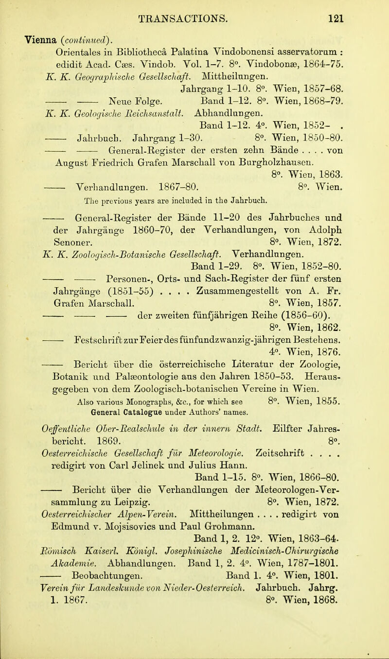 Vienna {continued). Orientales in Bibliotheca Palatina Vindobonensi asservatorum : edidit Acad. Cses. Vindob. Vol. 1-7. 8». Yindobon£e, 1864-75. K. K. GeoyrupMsche Gesellschaft. Mittheilnngen. Jahrgang 1-10. 8°. Wien, 1857-68. Neue Folge. Band 1-12. 8°. Wien, 1868-79. K. K. Geolorjische lieiclisanstalt. Ablaandlungen. Band 1-12. 4°. Wien, 1852- . Jahrbucb. Jahrgang 1-30. 8°. Wien, 1850-80. General-Register der ersten zehn Bande .... von Augast Friedrich Grafen Marscliall von Burgholzbausen. 8. WicD, 1863. Verhandlungen. 1867-80. 8. Wien. The previous years are included in the Jahrbuch. General-Register der Biinde 11-20 des Jalirbuclics und der Jahrgange 1860-70, der Verbandlungen, von Adolph Senoner. 8°. Wien, 1872. K. K. ZooJorjisck-Botanische Gesellschaft. Verhandlungen. Band 1-29. 8°. Wien, 1852-80. Personen-, Orts- und Sach-Register der fiinf ersten Jahrgange (1851-55) .... Zusammengestellt von A. Fr. Grafen Marschall. 8°. Wien, 1857. der zweiten fiinfjahrigen Reihe (1856-60). 8°. Wien, 1862. Festsch rift zurFeier des fiinfundzwanzig-jahrigen Bestehens. 4°. Wien, 1876. Bericht iiber die osterreichische Literatur der Zoologie, Botanik und PaliBontologie aus den Jahren 1850-53. Heraus- gegebcn von dem Zoologisch-botanischen Vereine in Wien. Also various Monographs, &c., for which see 8°. Wien, 1855. General Catalogue under Authors' names. Oeffentliclie Oher-Realschiile in der innern Stadt. Eilfter Jahres- bericht. 1869. 8°. Oesterreichische Gesellschaft fiir Meteorologie. Zeitschrift .... redigirt von Carl Jelinek und Julius Hann. Band 1-15. 8°. Wien, 1866-80. Bericht iiber die Verhandlungen der Meteorologen-Ver- sammlung zu Leipzig. 8°. Wien, 1872. Oesterreichisclter Al]pen-Verein. Mittheilungen .... redigirt von Edmund v. Mojsisovics und Paul Grohmann. Band 1, 2. 12°. Wien, 1863-64. JRomisch Kaiserl. Kdnigl. Josephinische Medicinisch-Chirurgische Akadeviie. Abhandlungeu. Band 1, 2. 4°. Wien, 1787-1801. Beobachtungen. Band 1. 4°. Wien, 1801. Vereinfiir Landeskunde von Nieder-Oesterreich. Jahrbuch. Jahrg. 1. 1867. 8°. Wien, 1868.