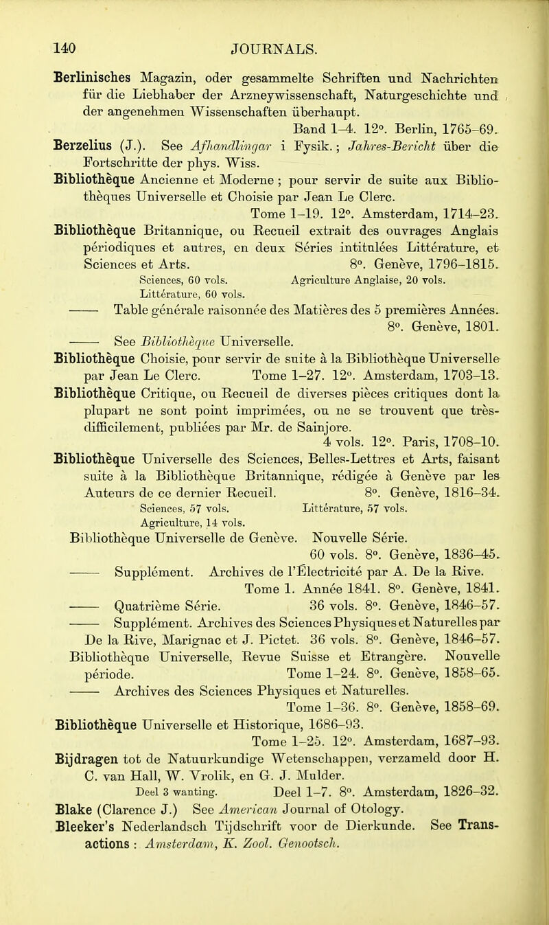 Berlinisches Magazin, oder gesammelte Schriffcen und Nachrichten fiir die Liebhaber der Arzneywissenschaft, Naturgeschicbte nnd , der angenehmen Wissenschaften iiberhanpt. Band 1^. 12°. Berlin, 1765-69. Berzelius (J.). See Afhandlingar i Fysik.; Jahres-Bericht iiber die Fortscbritte der phys. Wiss. Bibliotheq[ue Ancienne et Moderne ; pour servir de suite anx Biblio- theques Universelle et Cboisie par Jean Le Clerc. Tome 1-19. 12°. Amsterdam, 1714-23. Bibliotheque Britannique, ou Recneil extrait des ouvrages Anglais periodiques et autres, en deux Series intitulees Litterature, et Sciences et Arts. 8°. Geneve, 1796-1815. Sciences, 60 vols. Agriculture Anglaise, 20 vols. Litterature, 60 vols. Table generale raisonnee des Matieres des 5 premieres Annees. So. Geneve, 1801. See Bibliotheqiie Universelle. Bibliotheque Cboisie, pour servir de suite a la Bibliotbeque Universelle par Jean Le Clerc. Tome 1-27. 12°. Amsterdam, 1703-13. Bibliotheq[ue Critique, ou Recueil de diverges pieces critiques dont la plupart ne sont point imprimees, on ne se trouvent que tres- difi&cilement, pnbliees par Mr. de Sainjore. 4 vols. 12°. Paris, 1708-10. Bibliotheque Universelle des Sciences, Belles-Lettres et Arts, faisant suite a la Bibliotbeque Britannique, redigee a Geneve par les Auteurs de ce dernier Recueil. 8°. Geneve, 1816-34. Sciences, 67 vols. Litterature, 57 vols. Agriculture, 14 vols. Bibliotbeque Universelle de Geneve. Nouvelle Serie. 60 vols. 8°. Geneve, 1836-45. Supplement. Arcbives de I'Electricite par A. De la Rive. Tome 1. Annee 1841. 8°. Geneve, 1841. Quatrieme Serie. 36 vols. 8°. Geneve, 1846-57. Supplement. Arcbives des Sciences Pbysiques et Naturelles par De la Rive, Marignac et J. Pictet. 36 vols. 8°. Geneve, 1846-57. Bibliotbeque Universelle, Revue Suisse et Etrangere. Nouvelle periode. Tome 1-24. 8°. Geneve, 1858-65. Arcbives des Sciences Pbysiques et Naturelles. Tome 1-36. 8°. Geneve, 1858-69. Bibliotbeque Universelle et Historique, 1686-93. Tome 1-25. 12°. Amsterdam, 1687-93. Bijdragen tot de Natunrkundige Wetenscbappeii, verzameld door H. C. van Hall, W. Vrolik, en G. J. Mulder. Deel 3 wanting. Deel 1-7. 8°. Amsterdam, 1826-32. Blake (Clarence J.) See America^i Journal of Otology. Bleeker's Nederlandscb Tijdscbrift voor de Dierkunde. See Trans- actions : Amsterdam, K. Zool. Genootsch.